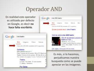 Operador AND
En realidad este operador
es utilizado por defecto
en Google, es decir no
hace falta escribirlo.
Es más, si lo hacemos,
perjudicamos nuestra
busqueda como se puede
apreciar en las imágenes.
 