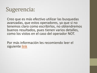 Sugerencia:
Creo que es más efectivo utilizar las busquedas
avanzadas, que estos operadores, ya que si no
tenemos claro como escribirlos, no obtendremos
buenos resultados, pues tienen varios detalles,
como los vistos en el caso del operador NOT.
Por más información les recomiendo leer el
siguiente link
 