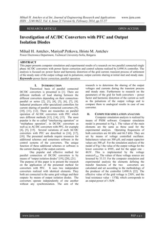 Mihail H. Antchev et al Int. Journal of Engineering Research and Applications
ISSN : 2248-9622, Vol. 4, Issue 2( Version 6), February 2014, pp.51-57
RESEARCH ARTICLE

www.ijera.com

OPEN ACCESS

Investigation of AC/DC Converters with PFC and Output
Isolation Diodes
Mihail H. Antchev, MariyaP.Petkova, Hristo M. Antchev
Power Electronics Department, Technical University-Sofia, Bulgaria

ABSTRACT
This paper presents computer simulation and experimental results of a research on two parallel connected single
phase AC/DC converters with power factor correction and control scheme realized by L4981A controller. The
analysis is focused on: power factor and harmonic distortion of the grid current; transient process of settlement
of the steady state of the output voltage and its pulsations; output currents sharing at initial start and steady state.
Keywords–power factor correction, parallel operation

I.

INTRODUCTION

Theoretical basis of parallel connected
DC/DC converters is presented in [1]. There are
different methods of load sharing between the
different converters depending on their connectionparallel or series [2], [3], [4], [5], [6], [7], [8].
Industrial producers offer specialized controllers for
current sharing of parallel connected converters [9],
[10], [11], [12]. There are researches on parallel
operation of AC/DC converters with PFC which
uses different methods [13], [14], [15]. The most
popular is the so called “interleaving operation” or
“multiphase operation”, in DC/DC converters as
well as in AC/DC converters with PFC, for example
[4], [5], [15]. Several variations of such AC/DC
converters with PFC are described in [16], [17],
[18]. The presented methods require resources for
additional schemes and sometimes software in the
control systems of the converters. The unique
function of these additional schemes or software is
the current sharing of the output currents.
One popular and effective method for
parallel connection of DC/DC converters is by
means of “output isolation diodes” [19], [20], [21].
The purpose of this paper is to present the research
on the application of the presented method for
converters with PFC. It uses two independent
converters realized with identical elements. They
both are connected to the same grid voltage and their
outputs- by means of output isolation diodes. The
converters operate independently of one another
without any synchronization. The aim of the

www.ijera.com

research is to determine the sharing of the output
voltages and currents during the transient process
and steady state. Furthermore to research on the
parameters of the grid for both converters – power
factor and harmonic distortion of the current as well
as the pulsations of the output voltage and to
compare them to analogical results in case of one
converter.
II.

COMPUTER SIMULATION ANALYSIS

Computer simulation analysis is realized by
means of PSIM software. Computer simulation
model is presented in Fig.1. The values of the main
elements are the same as those used for the
experimental analysis. Operating frequencies of
both converters are 66 kHz and 66.5 kHz. They are
set by means of voltage controlled oscillator.
Inductances values are 300 µН, and output capacitor
values are 300 µF. For the simulation analysis of the
model of Fig.1 the value of the output voltage for the
lower converter is 458V, and for the upper one –
463V. This is implemented by the voltage
sourcesV0ref. The values of these voltage sources are
lessened by 33.33. For the computer simulation and
experimental analysis the elements defining the
transfer functions of the two
converters are
calculated and set according to the methodology of
the producer of the controller L4981A [22]. The
effective value of the grid voltage is 230V, and the
load resistance value - 137Ω, which corresponds to
an output power of 1.5kW.

51|P a g e

 