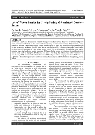Parthraj Puranik et al Int. Journal of Engineering Research and Applications www.ijera.com
ISSN : 2248-9622, Vol. 4, Issue 3( Version 2), March 2014, pp.52-58
www.ijera.com 52 | P a g e
Use of Woven Fabrics for Strengthening of Reinforced Concrete
Beams
Parthraj R. Puranik*, Deval A. Vasavada**, Dr. Vinu R. Patel***
*(Department of Textile Engineering, the Maharaja Sayajirao University of Baroda, Vadodara-1)
** (Asso. Prof., Department of Textile Engineering, the Maharaja Sayajirao University of Baroda, Vadodara-1)
*** (Asst. Prof., Department of Applied Mechanics, The Maharaja Sayajirao University of Baroda, Vadodara-1)
ABSTRACT
Worldwide, a great deal of research is currently being conducted concerning the use of fiber reinforced plastic
wraps, laminates and sheets in the repair and strengthening of reinforced concrete (RC) members. Fibre-
reinforced polymer (FRP) application is a very effective way to repair and strengthen structures that have
become structurally weak over their life span. But the use of woven fabrics for strengthening RC members has
not been much investigated. Woven fabrics though cannot provide compressive strength, but have a great
potential to provide bending or tensile strength to RC beams. In the present investigation, three different woven
fabrics were used to strengthen RC beams. The aim is to study the effectiveness of woven fabric in
strengthening of RC beams and the effect of number of fabric layers on load carrying capacity of RC beams.
Keywords – Load-bearing capacity, reinforced concrete beams, repair and rehabilitation, strengthening, woven
fabrics
I. INTRODUCTION
The maintenance, rehabilitation and
upgrading of structural members, is perhaps one of
the most crucial problems in civil engineering
applications. Moreover, a large number of structures
constructed in the past using older design methods in
different parts of the world are structurally unsafe
according to the new design methods. Since
replacement of such deficient elements of structures
incurs a huge amount of public money and time,
strengthening has become the acceptable way of
improving their load carrying capacity and extending
their service lives. Infrastructure decay caused by
premature deterioration of buildings and structures
has led to the investigation of several processes for
repairing or strengthening purposes. One of the
challenges in strengthening of concrete structures is
selection of a strengthening method that will enhance
the strength and serviceability of the structure while
addressing limitations such as constructability,
building operations and budget. Structural
strengthening may be required due to:
 Additional strength may be needed to allow for
higher loads to be placed on the structure.
 Strengthening may be needed to allow the
structure to resist loads that were not anticipated
in the original design.
 Additional strength may be needed due to a
deficiency in the structure's ability to carry the
original design loads.
The majority of structural strengthening
involves improving the ability of the structural
element to safely resist one or more of the following
internal forces caused by loading: flexure, shear,
axial, and torsion. Strengthening is accomplished by
either reducing the magnitude of these forces or by
enhancing the member's resistance to them. One of
the method of strengthening or repair and
rehabilitation of RC structures is external bonded
reinforcement. External bonded reinforcement
includes bonding using steel plates or FRP sheets or
woven fabrics.
The bonding of steel plates, using epoxy
resins, to the tension zone of concrete beams is a
method of improving structural performance. The
technique is effective and has been used extensively
in the rehabilitation of bridges and buildings.
However, corrosion of the steel plates can cause
deterioration of the bond at the glued steel-concrete
interface, and consequently, render the structure
vulnerable to loss of strength and possible collapse.
Other disadvantages include difficulty of steel plates
in shaping, weight of the plates makes them difficult
to handle and transport, limited length of around 6m
is available, so joints are required and this process is
relatively time consuming and labour intensive.
To overcome these disadvantages of steel
plate bonding, FRP sheets are used for bonding.
Unidirectional FRP sheets made of carbon (CFRP),
glass (GFRP) or aramid (AFRP) fibers bonded
together with a polymer matrix are being used as a
substitute for steel. FRP sheets offer immunity to
corrosion, a low volume to weight ratio, and
eliminate the need for the formation of joints due to
RESEARCH ARTICLE OPEN ACCESS
 