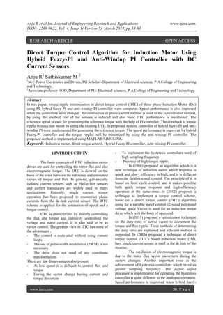 Anju R et al Int. Journal of Engineering Research and Applications www.ijera.com
ISSN : 2248-9622, Vol. 4, Issue 3( Version 5), March 2014, pp.58-63
www.ijera.com 58 | P a g e
Direct Torque Control Algorithm for Induction Motor Using
Hybrid Fuzzy-PI and Anti-Windup PI Controller with DC
Current Sensors
Anju R1
Sathiskumar M 2
1
M.E Power Electronics and Drives, PG Scholar -Department of Electrical sciences, P.A.College of Engineering
and Technology,
2
Associate professor HOD, Department of PG- Electrical sciences, P.A.College of Engineering and Technology.
Abstract
In this paper, torque ripple minimization in direct torque control (DTC) of three phase Induction Motor (IM)
using PI, hybrid fuzzy PI and anti-windup PI controller were compared. Speed performance is also improved
when the controllers were changed. Reconstruction of phase current method is used in the conventional method,
by using this method cost of the sensors is reduced and also basic DTC performance is maintained. The
reference speed is used for generating the reference torque with the help of PI controller. The drawback is torque
ripple in induction motor by using the existing DTC. In proposed system, controller of hybrid fuzzy-PI and anti-
windup PI were implemented for generating the reference torque. The speed performance is improved by hybrid
Fuzzy-PI controller and the torque ripples will be minimized by using the anti-windup PI controller. The
proposed method is implemented using MATLAB/SIMULINK.
Keywords: Induction motor, direct torque control, Hybrid Fuzzy-PI controller, Anti-windup PI controller.
I.INTRODUCTION
The basic concepts of DTC induction motor
drives are used for controlling the stator flux and also
electromagnetic torque. The DTC is derived on the
basis of the error between the reference and estimated
valves of torque and flux. In general, galvanically
isolated current sensors such as Hall-effect sensors
and current transducers are widely used in many
applications. Recently, single current sensor
operation has been proposed to reconstruct phase
currents from the dc-link current sensor. The DTC
scheme is applied for the estimation of speed and a
torque control.
DTC is characterized by directly controlling
the flux and torque and indirectly controlling the
voltage and stator current. It is also said to be as
vector control. The greatest view in DTC has some of
the advantages ,
- The control is associated without using current
loops.
- The use of pulse-width modulation (PWM) is not
necessary.
- The drive does not need of any coordinate
transformation.
There are few disadvantages also present
- At low speed it is difficult to control flux and
torque
- During the sector change having current and
torque distortion
- To implement the hysteresis controllers need of
high sampling frequency
- Presence of high torque ripple.
In (1986) proposed an algorithm which is a
new technique of induction motor which response is
quick and also - efficiency is high, and it is different
from the field-oriented control. The principle of it is
based on limit cycle control, and it makes possible
both quick torque response and high-efficiency
operation at the same time. In (2012) proposed a
technique to implement a torque control scheme,
based on a direct torque control (DTC) algorithm
using for a variable speed control 12-sided polygonal
voltage space Vector is used for an induction motor
drive which is in the form of open-end.
In (2011) proposed a optimization technique
on the duty ratio of active vector to decrement the
torque and ﬂux ripple. Three methods of determining
the duty ratio are explained and efficient method is
suggested. In (2006) proposed a technique of direct
torque control (DTC) based induction motor (IM),
here single current sensor is used in the dc link of the
inverter.
The oscillation of electromagnetic torque is
due to the stator flux vector movement during the
sectors changes. Another important issue is the
achievement of hysteresis controllers which involves
greater sampling frequency. The digital signal
processor is implemented for operating the hysteresis
controller is quite different to the analogue operation.
Speed performance is improved when hybrid fuzzy-
RESEARCH ARTICLE OPEN ACCESS
 