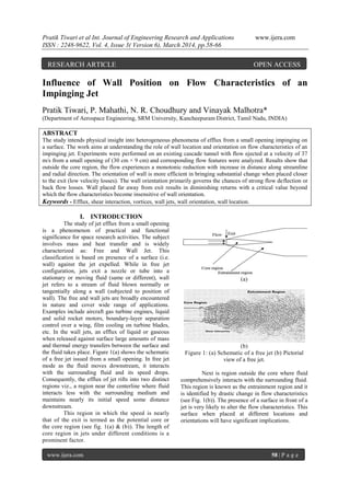 Pratik Tiwari et al Int. Journal of Engineering Research and Applications www.ijera.com
ISSN : 2248-9622, Vol. 4, Issue 3( Version 6), March 2014, pp.58-66
www.ijera.com 58 | P a g e
Influence of Wall Position on Flow Characteristics of an
Impinging Jet
Pratik Tiwari, P. Mahathi, N. R. Choudhury and Vinayak Malhotra*
(Department of Aerospace Engineering, SRM University, Kancheepuram District, Tamil Nadu, INDIA)
ABSTRACT
The study intends physical insight into heterogeneous phenomena of efflux from a small opening impinging on
a surface. The work aims at understanding the role of wall location and orientation on flow characteristics of an
impinging jet. Experiments were performed on an existing cascade tunnel with flow ejected at a velocity of 37
m/s from a small opening of (30 cm × 9 cm) and corresponding flow features were analyzed. Results show that
outside the core region, the flow experiences a monotonic reduction with increase in distance along streamline
and radial direction. The orientation of wall is more efficient in bringing substantial change when placed closer
to the exit (low velocity losses). The wall orientation primarily governs the chances of strong flow deflection or
back flow losses. Wall placed far away from exit results in diminishing returns with a critical value beyond
which the flow characteristics become insensitive of wall orientation.
Keywords - Efflux, shear interaction, vortices, wall jets, wall orientation, wall location.
I. INTRODUCTION
The study of jet efflux from a small opening
is a phenomenon of practical and functional
significance for space research activities. The subject
involves mass and heat transfer and is widely
characterized as: Free and Wall Jet. This
classification is based on presence of a surface (i.e.
wall) against the jet expelled. While in free jet
configuration, jets exit a nozzle or tube into a
stationary or moving fluid (same or different), wall
jet refers to a stream of fluid blown normally or
tangentially along a wall (subjected to position of
wall). The free and wall jets are broadly encountered
in nature and cover wide range of applications.
Examples include aircraft gas turbine engines, liquid
and solid rocket motors, boundary-layer separation
control over a wing, film cooling on turbine blades,
etc. In the wall jets, an efflux of liquid or gaseous
when released against surface large amounts of mass
and thermal energy transfers between the surface and
the fluid takes place. Figure 1(a) shows the schematic
of a free jet issued from a small opening. In free jet
mode as the fluid moves downstream, it interacts
with the surrounding fluid and its speed drops.
Consequently, the efflux of jet rifts into two distinct
regions viz., a region near the centerline where fluid
interacts less with the surrounding medium and
maintains nearly its initial speed some distance
downstream.
This region in which the speed is nearly
that of the exit is termed as the potential core or
the core region (see fig. 1(a) & (b)). The length of
core region in jets under different conditions is a
prominent factor.
(a)
(b)
Figure 1: (a) Schematic of a free jet (b) Pictorial
view of a free jet.
Next is region outside the core where fluid
comprehensively interacts with the surrounding fluid.
This region is known as the entrainment region and it
is identified by drastic change in flow characteristics
(see Fig. 1(b)). The presence of a surface in front of a
jet is very likely to alter the flow characteristics. This
surface when placed at different locations and
orientations will have significant implications.
RESEARCH ARTICLE OPEN ACCESS
 