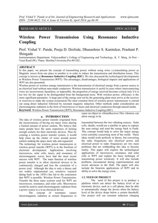 Prof. Vishal V. Pande et al Int. Journal of Engineering Research and Applications www.ijera.com
ISSN : 2248-9622, Vol. 4, Issue 4( Version 9), April 2014, pp.46-50
www.ijera.com 46 | P a g e
Wireless Power Transmission Using Resonance Inductive
Coupling
Prof. Vishal V. Pande, Pooja D. Doifode, Dhanashree S. Kamtekar, Prashant P.
Shingade
Instrumentation Department, Vidyavardhini’s College of Engineering and Technology, K. T. Marg, At Post –
Vasai Road (W), Thane, Mumbai University,Pin-401202..
ABSTRACT
In this paper, we present the concept of transmitting power without using wires i.e.transmitting power as
Magnetic waves from one place to another is in order to reduce the transmission and distribution losses. This
concept is known as Resonance Inductive Coupling (RIC). We also discussed the technological developments
in Wireless Power Transmission (WPT). The advantages, disadvantages, biological impacts and applications of
WPT are also presented.
Wireless power or wireless energy transmission is the transmission of electrical energy from a power source to
an electrical load without man-made conductors. Wireless transmission is useful in cases where interconnecting
wires are inconvenient, hazardous, or impossible. the proportion of energy received becomes critical only if it is
too low for the signal to be distinguished from the background noise. With wireless power, efficiency is the
more significant parameter. A large part of the energy sent out by the generating plant must arrive at the receiver
or receivers to make the system economical.The most common form of wireless power transmission is carried
out using direct induction followed by resonant magnetic induction. Other methods under consideration are
electromagnetic radiation in the form of microwaves or lasers and electrical conduction through natural media
Keyword: Wireless Power Transmission (WPT), Resonance Inductive Coupling (RIC)
a. INTRODUCTION
The idea of wireless power transfer originated from
the inconvenience of having too many wires sharing
a limited amount of power sockets. We believe that
many people have the same experience of lacking
enough sockets for their electronic devices. Thus by
creating a wireless power transfer system, it would
help clean up the clutter of wires around power
sockets making the space more tidy and organized.
The technology for wireless power transmission or
wireless power transfer (WPT) is in the forefront of
electronic development. Applications involving
microwaves, solar cells, lasers, and resonance of
electromagnetic waves have had the most recent
success with WPT. The main function of wireless
power transfer is to allow electrical devices to be
continuously charged and lose the constraint of a
power cord. Although the idea is only a theory and
not widely implemented yet, extensive research
dating back to the 1850’s has led to the conclusion
that WPT is possible. Wireless Power Transmission,
Transfer the three main systems used for WPT are
microwaves, resonance, and solar cells. Microwaves
would be used to send electromagnetic radiation from
a power source to a in an electrical device.
The concept of resonance causes
electromagnetic radiation at certain frequencies to
cause an object to vibrateReceiver.This vibration can
allow energy to be
transmitted between the two vibrating sources. Solar
cells, ideally, would use a satellite in space to capture
the suns energy and send the energy back to Earth.
This concept would help to solve the major energy
crisis currently concerning most of the world. These
ideas would work perfectly in theory, but converting
the radio frequencies into electrical power and
electrical power to radio frequencies are two main
problems that are withholding this idea to become
reality. This paper will explore the technological
applications of microwaves, resonance, and solar
cells in WPT and explain the basic technique of
transmitting power wirelessly. It will also include
problems encountered during experimentation and
recent advances in the field. The paper will also
include the futuristic applications of WPT and its
ability to solve the energy crisis.
1.2. NEED OF PROJECT
The need of this project is to produce a
platform which can detect the battery level of an
electronic device, such as a cell phone, then be able
to automatically charge the device when the battery
level of the device drops below a certain threshold.
Our project will use resonant induction charging
RESEARCH ARTICLE OPEN ACCESS
 