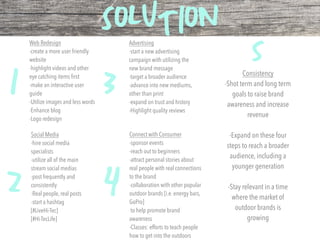 SOLUTION
1
2
3
4
5
Social Media
-hire social media
specialists
-utilize all of the main
stream social medias
-post frequently and
consistently
-Real people, real posts
-start a hashtag
[#LiveHi-Tec]
[#Hi-TecLife]
Advertising
-start a new advertising
campaign with utilizing the
new brand message
-target a broader audience
-advance into new mediums,
other than print
-expand on trust and history
-Highlight quality reviews
Web Redesign
-create a more user friendly
website
-highlight videos and other
eye catching items ﬁrst
-make an interactive user
guide
-Utilize images and less words
-Enhance blog
-Logo redesign
Connect with Consumer
-sponsor events
-reach out to beginners
-attract personal stories about
real people with real connections
to the brand
-collaboration with other popular
outdoor brands [i.e. energy bars,
GoPro]
to help promote brand
awareness
-Classes: efforts to teach people
how to get into the outdoors
Consistency
-Shot term and long term
goals to raise brand
awareness and increase
revenue
-Expand on these four
steps to reach a broader
audience, including a
younger generation
-Stay relevant in a time
where the market of
outdoor brands is
growing
 