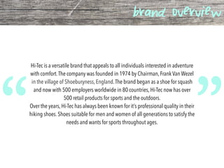 brand overview
Hi-Tec is a versatile brand that appeals to all individuals interested in adventure
with comfort.The company was founded in 1974 by Chairman, Frank Van Wezel
in the village of Shoeburyness, England.The brand began as a shoe for squash
and now with 500 employers worldwide in 80 countries, Hi-Tec now has over
500 retail products for sports and the outdoors.
Over the years, Hi-Tec has always been known for it’s professional quality in their
hiking shoes. Shoes suitable for men and women of all generations to satisfy the
needs and wants for sports throughout ages.
“ ”
 