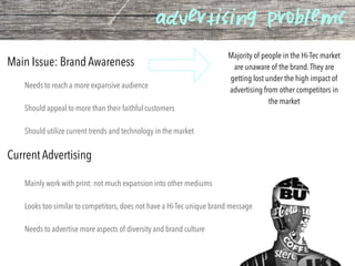 advertising problems
Needs to reach a more expansive audience
Should appeal to more than their faithful customers
Should utilize current trends and technology in the market
Main Issue: Brand Awareness
Current Advertising
Mainly work with print: not much expansion into other mediums
Looks too similar to competitors, does not have a Hi-Tec unique brand message
Needs to advertise more aspects of diversity and brand culture
Majority of people in the Hi-Tec market
are unaware of the brand.They are
getting lost under the high impact of
advertising from other competitors in
the market
 