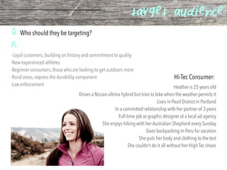 target audience
Q:Who should they be targeting?
Hi-Tec Consumer:
A:
- Loyal customers, building on history and commitment to quality
-New experienced athletes
-Beginner consumers, those who are looking to get outdoors more
-Rural areas, express the durability component
-Law enforcement
Heather is 25 years old
Drives a Nissan ultima hybrid but tries to bike when the weather permits it
Lives in Pearl District in Portland
In a committed relationship with her partner of 3 years
Full time job as graphic designer at a local ad agency
She enjoys hiking with her Australian Shepherd every Sunday
Goes backpacking in Peru for vacation
She puts her body and clothing to the test
She couldn’t do it all without her High Tec shoes
 