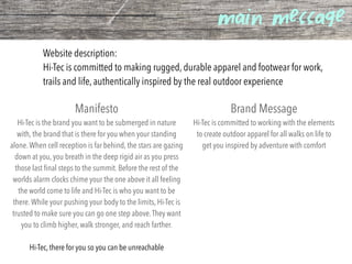 main message
Website description:
Hi-Tec is committed to making rugged, durable apparel and footwear for work,
trails and life, authentically inspired by the real outdoor experience
Manifesto
Hi-Tec is the brand you want to be submerged in nature
with, the brand that is there for you when your standing
alone.When cell reception is far behind, the stars are gazing
down at you, you breath in the deep rigid air as you press
those last ﬁnal steps to the summit. Before the rest of the
worlds alarm clocks chime your the one above it all feeling
the world come to life and Hi-Tec is who you want to be
there.While your pushing your body to the limits, Hi-Tec is
trusted to make sure you can go one step above.They want
you to climb higher, walk stronger, and reach farther.
Hi-Tec, there for you so you can be unreachable
Brand Message
Hi-Tec is committed to working with the elements
to create outdoor apparel for all walks on life to
get you inspired by adventure with comfort
 