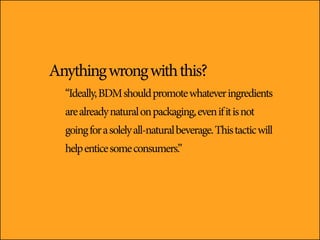 Anything wrong with this?
  “Ideally, BDM should promote whatever ingredients
  are already natural on packaging, even if it is not
  going for a solely all-natural beverage. This tactic will
  help entice some consumers.”
 