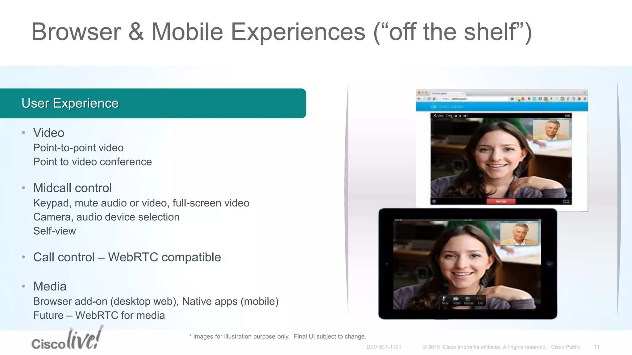 Browser & Mobile Experiences (“off the shelf”)
• Video
Point-to-point video
Point to video conference
• Midcall control
Keypad, mute audio or video, full-screen video
Camera, audio device selection
Self-view
• Call control – WebRTC compatible
• Media
Browser add-on (desktop web), Native apps (mobile)
Future – WebRTC for media
User Experience
* Images for illustration purpose only. Final UI subject to change.
Sales Department
 