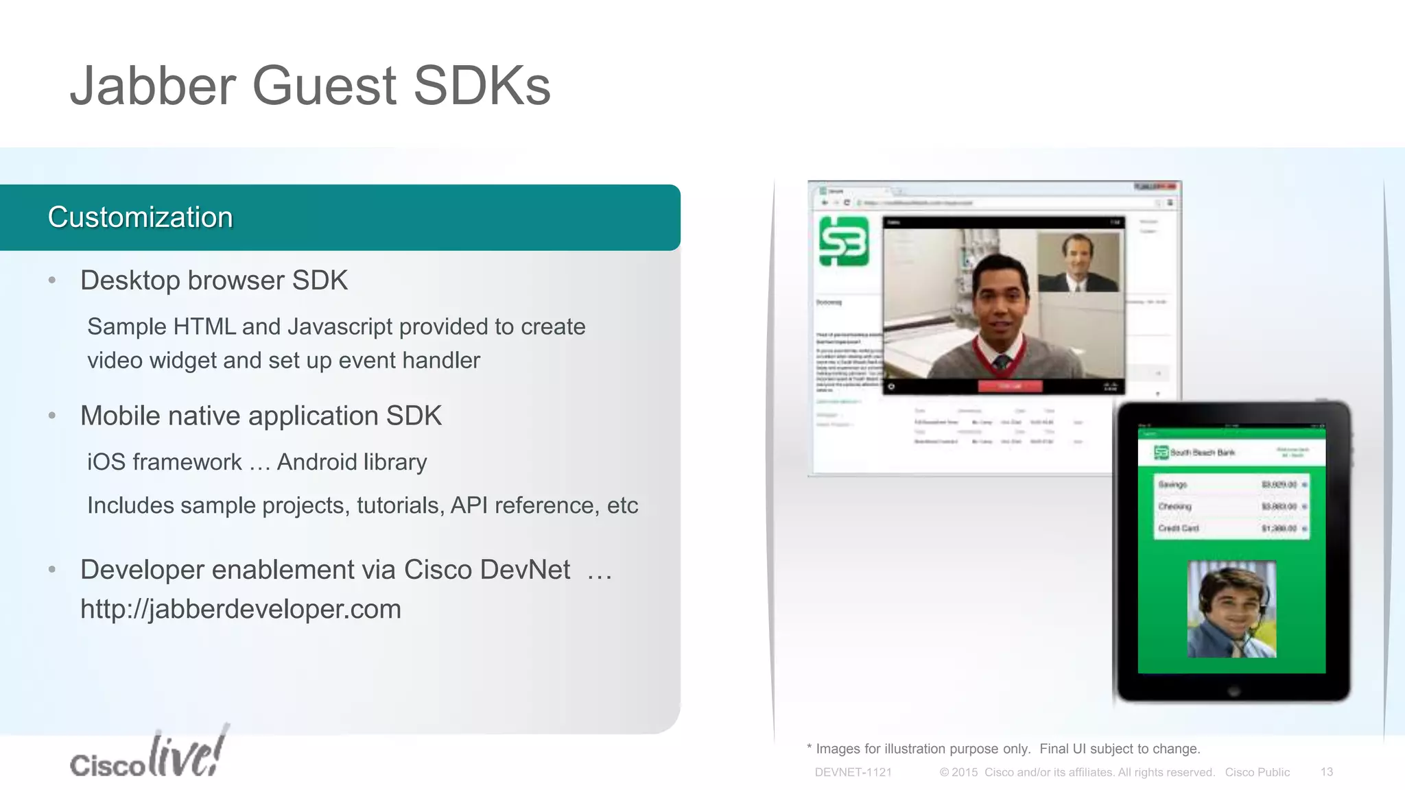 Jabber Guest SDKs
Customization
• Desktop browser SDK
Sample HTML and Javascript provided to create
video widget and set up event handler
• Mobile native application SDK
iOS framework … Android library
Includes sample projects, tutorials, API reference, etc
* Images for illustration purpose only. Final UI subject to change.
• Developer enablement via Cisco DevNet …
http://jabberdeveloper.com
 
