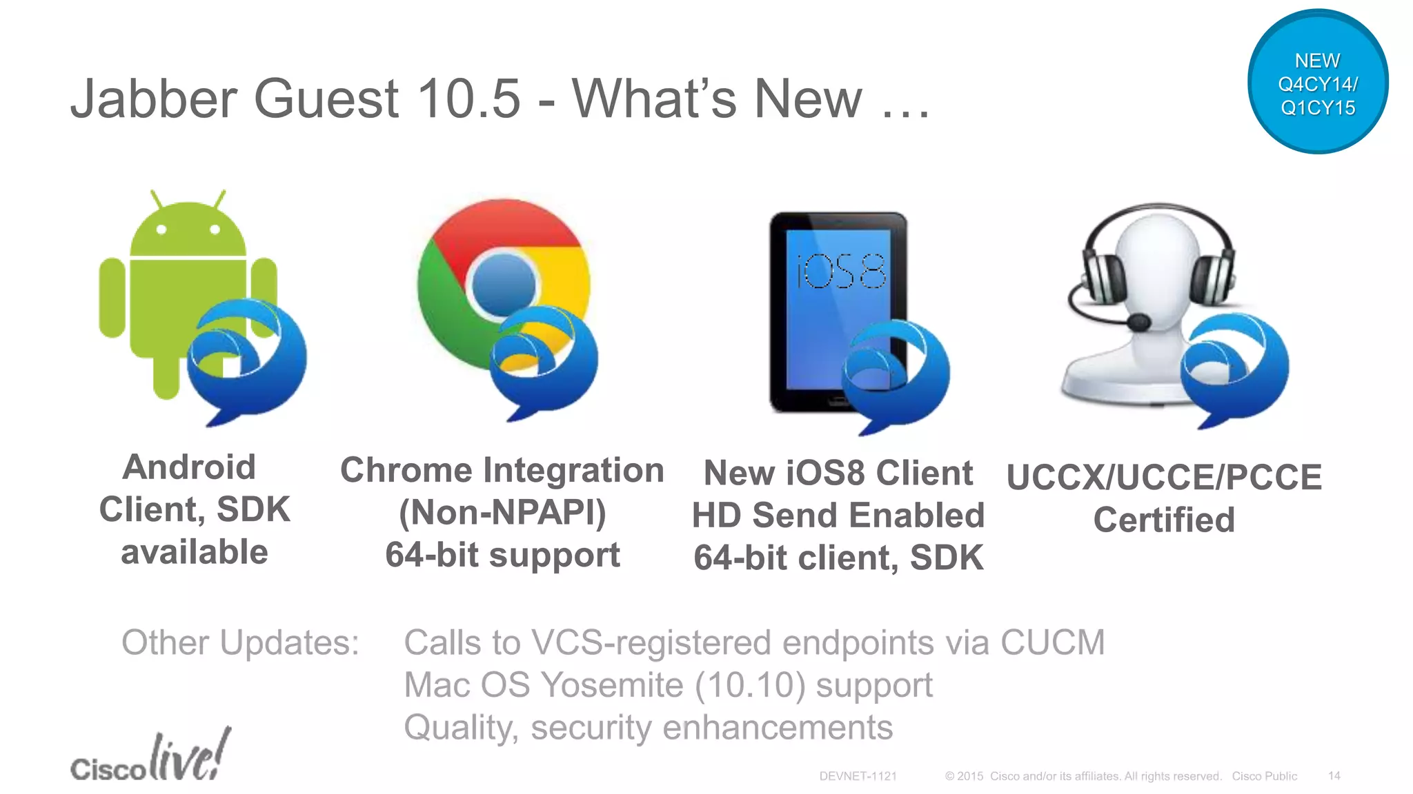 Jabber Guest 10.5 - What’s New …
Android
Client, SDK
available
Chrome Integration
(Non-NPAPI)
64-bit support
New iOS8 Client
HD Send Enabled
64-bit client, SDK
UCCX/UCCE/PCCE
Certified
Other Updates: Calls to VCS-registered endpoints via CUCM
Mac OS Yosemite (10.10) support
Quality, security enhancements
NEW
Q4CY14/
Q1CY15
 