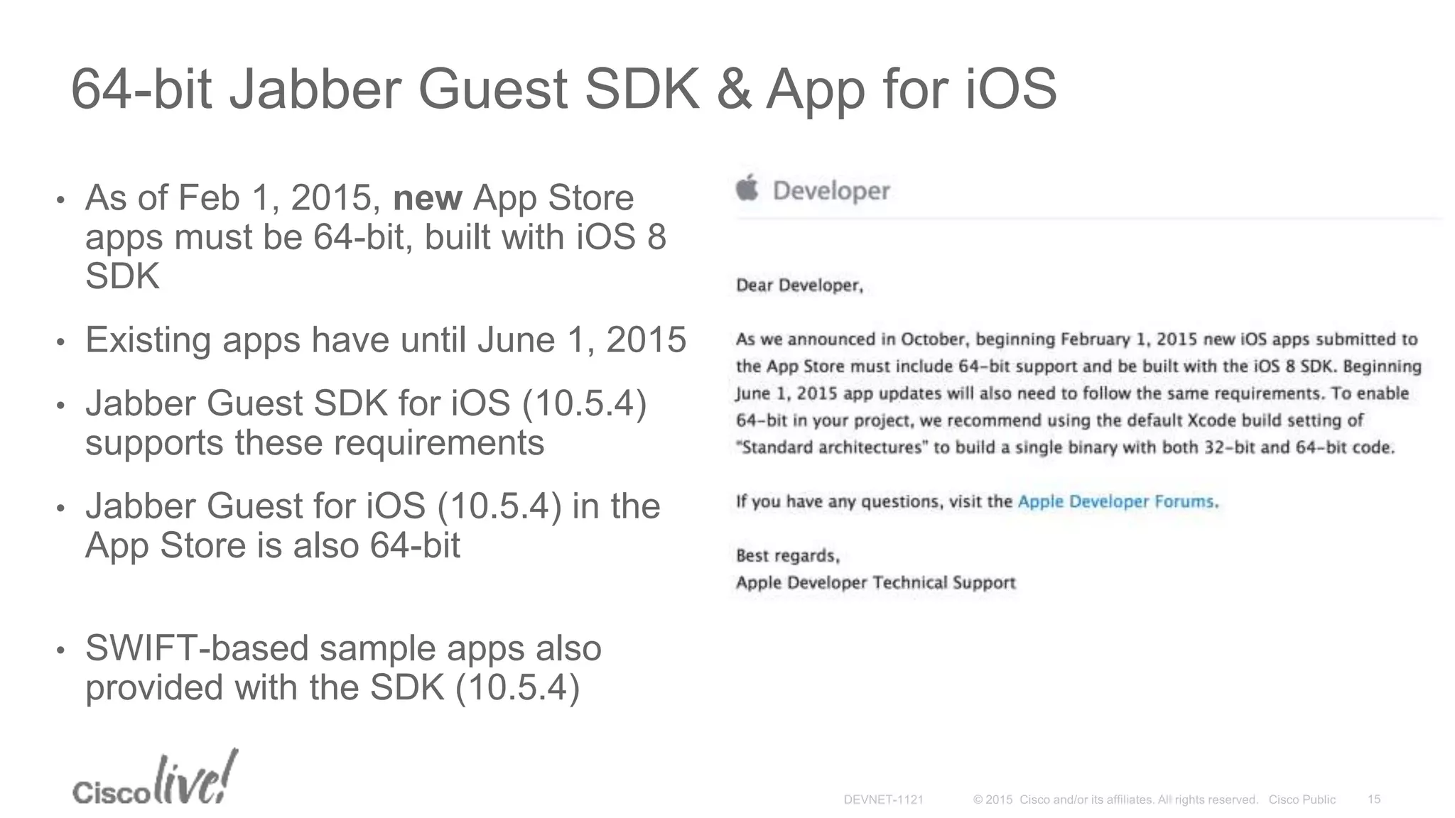 64-bit Jabber Guest SDK & App for iOS
• As of Feb 1, 2015, new App Store
apps must be 64-bit, built with iOS 8
SDK
• Existing apps have until June 1, 2015
• Jabber Guest SDK for iOS (10.5.4)
supports these requirements
• Jabber Guest for iOS (10.5.4) in the
App Store is also 64-bit
• SWIFT-based sample apps also
provided with the SDK (10.5.4)
 