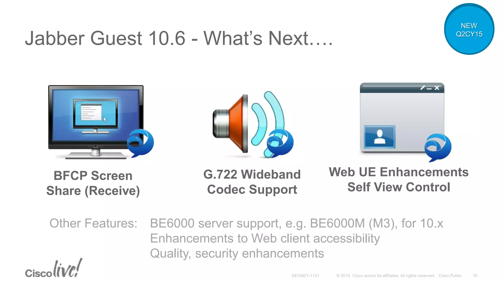 Jabber Guest 10.6 - What’s Next….
Other Features: BE6000 server support, e.g. BE6000M (M3), for 10.x
Enhancements to Web client accessibility
Quality, security enhancements
BFCP Screen
Share (Receive)
G.722 Wideband
Codec Support
Web UE Enhancements
Self View Control
NEW
Q2CY15
 