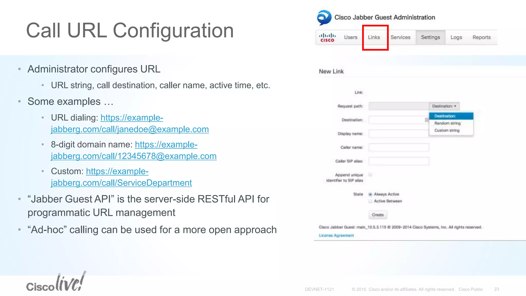 Call URL Configuration
• Administrator configures URL
• URL string, call destination, caller name, active time, etc.
• Some examples …
• URL dialing: https://example-
jabberg.com/call/janedoe@example.com
• 8-digit domain name: https://example-
jabberg.com/call/12345678@example.com
• Custom: https://example-
jabberg.com/call/ServiceDepartment
• “Jabber Guest API” is the server-side RESTful API for
programmatic URL management
• “Ad-hoc” calling can be used for a more open approach
 