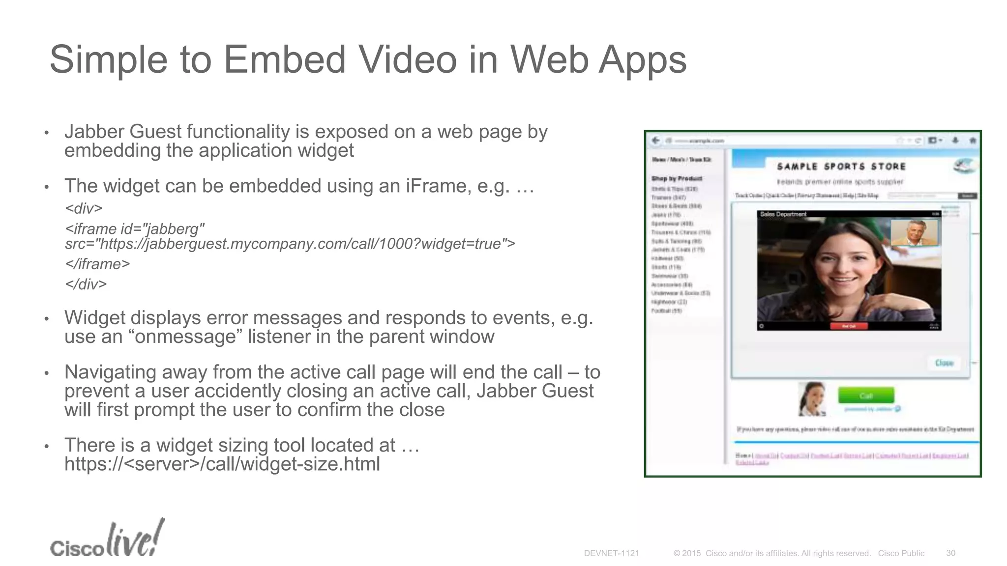 Simple to Embed Video in Web Apps
• Jabber Guest functionality is exposed on a web page by
embedding the application widget
• The widget can be embedded using an iFrame, e.g. …
<div>
<iframe id="jabberg"
src="https://jabberguest.mycompany.com/call/1000?widget=true">
</iframe>
</div>
• Widget displays error messages and responds to events, e.g.
use an “onmessage” listener in the parent window
• Navigating away from the active call page will end the call – to
prevent a user accidently closing an active call, Jabber Guest
will first prompt the user to confirm the close
• There is a widget sizing tool located at …
https://<server>/call/widget-size.html
 