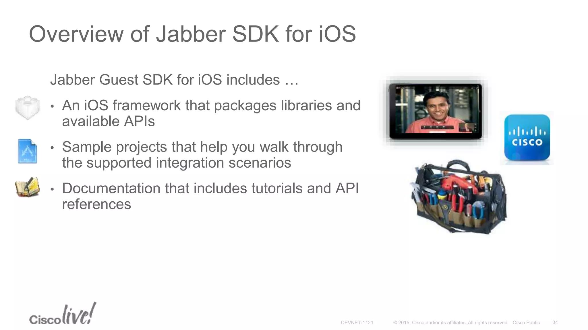 Overview of Jabber SDK for iOS
Jabber Guest SDK for iOS includes …
• An iOS framework that packages libraries and
available APIs
• Sample projects that help you walk through
the supported integration scenarios
• Documentation that includes tutorials and API
references
 