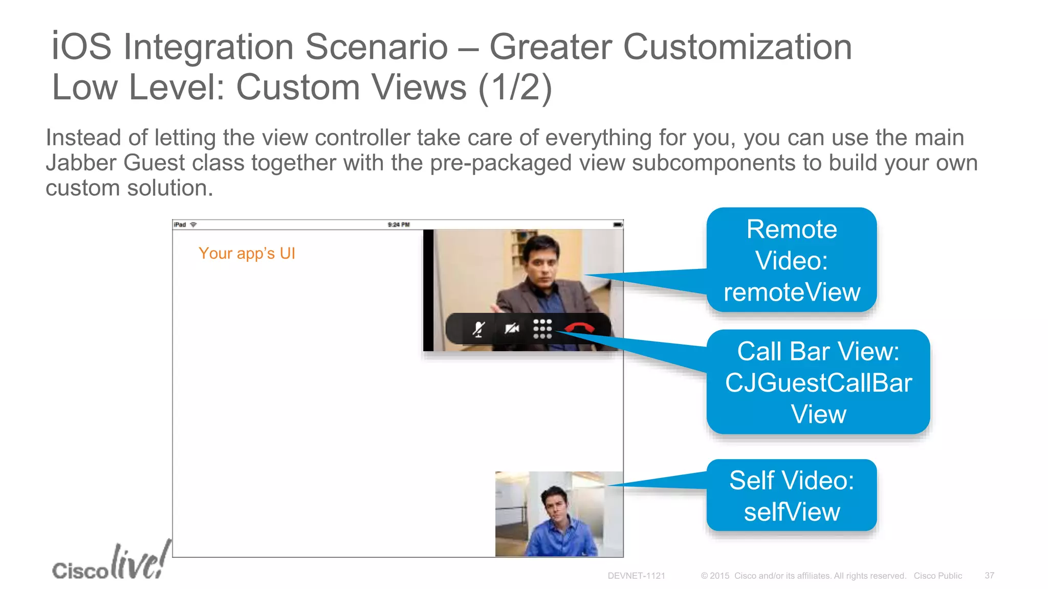 iOS Integration Scenario – Greater Customization
Low Level: Custom Views (1/2)
Instead of letting the view controller take care of everything for you, you can use the main
Jabber Guest class together with the pre-packaged view subcomponents to build your own
custom solution.
Your app’s UI Live
Video
Support
Remote
Video:
remoteView
Self Video:
selfView
Call Bar View:
CJGuestCallBar
View
 