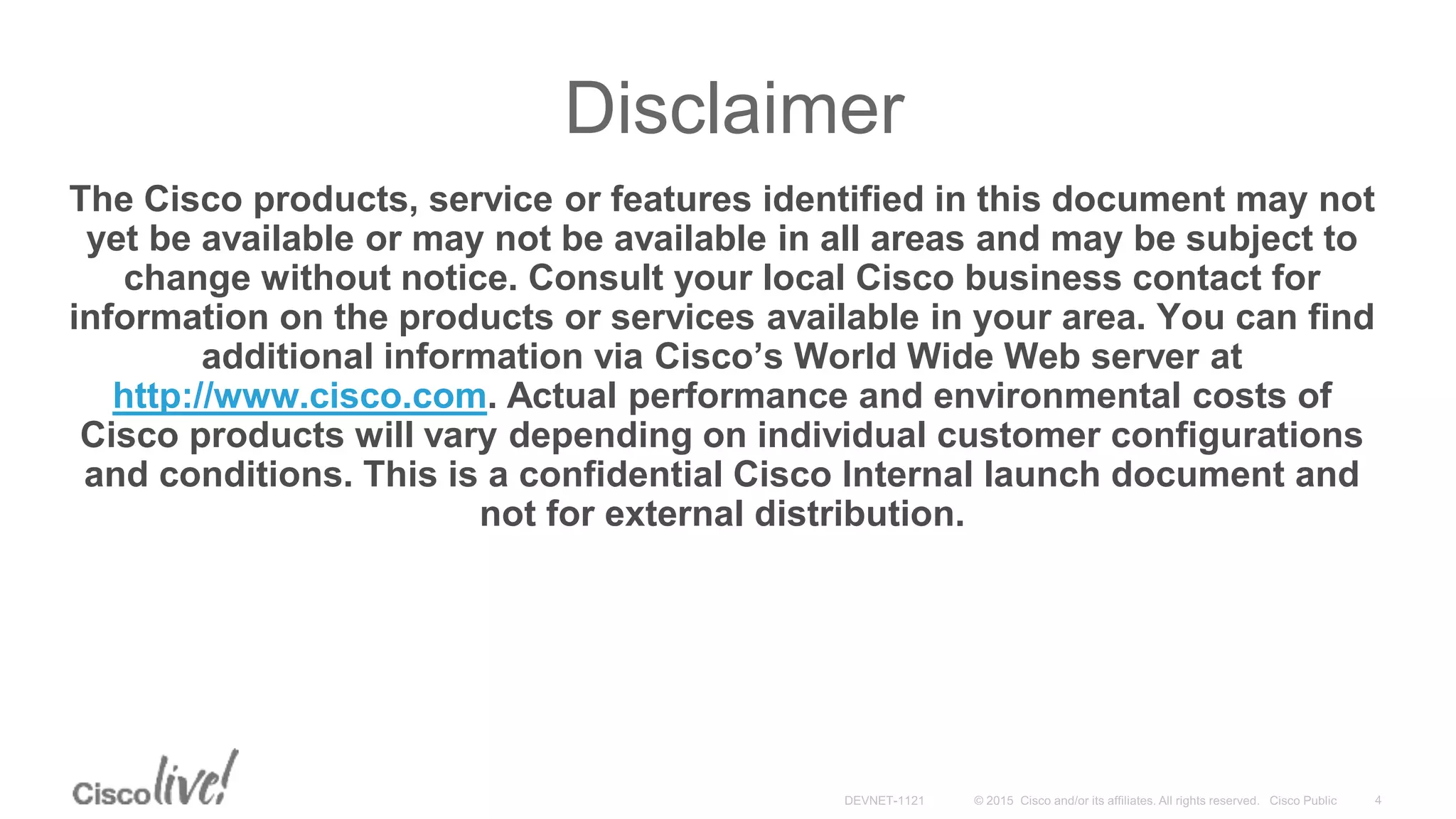 Disclaimer
The Cisco products, service or features identified in this document may not
yet be available or may not be available in all areas and may be subject to
change without notice. Consult your local Cisco business contact for
information on the products or services available in your area. You can find
additional information via Cisco’s World Wide Web server at
http://www.cisco.com. Actual performance and environmental costs of
Cisco products will vary depending on individual customer configurations
and conditions. This is a confidential Cisco Internal launch document and
not for external distribution.
 
