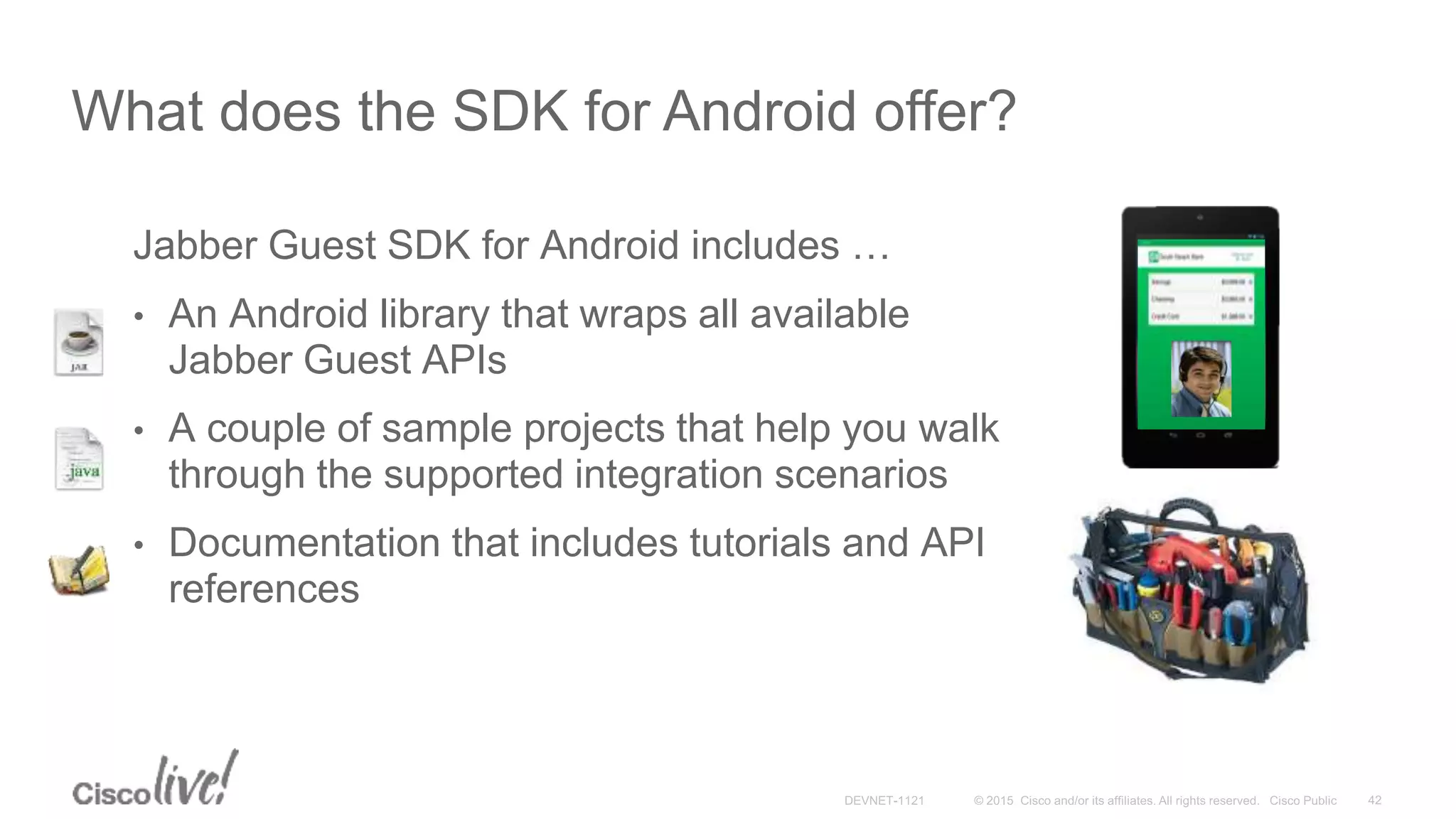 Jabber Guest SDK for Android includes …
• An Android library that wraps all available
Jabber Guest APIs
• A couple of sample projects that help you walk
through the supported integration scenarios
• Documentation that includes tutorials and API
references
What does the SDK for Android offer?
 