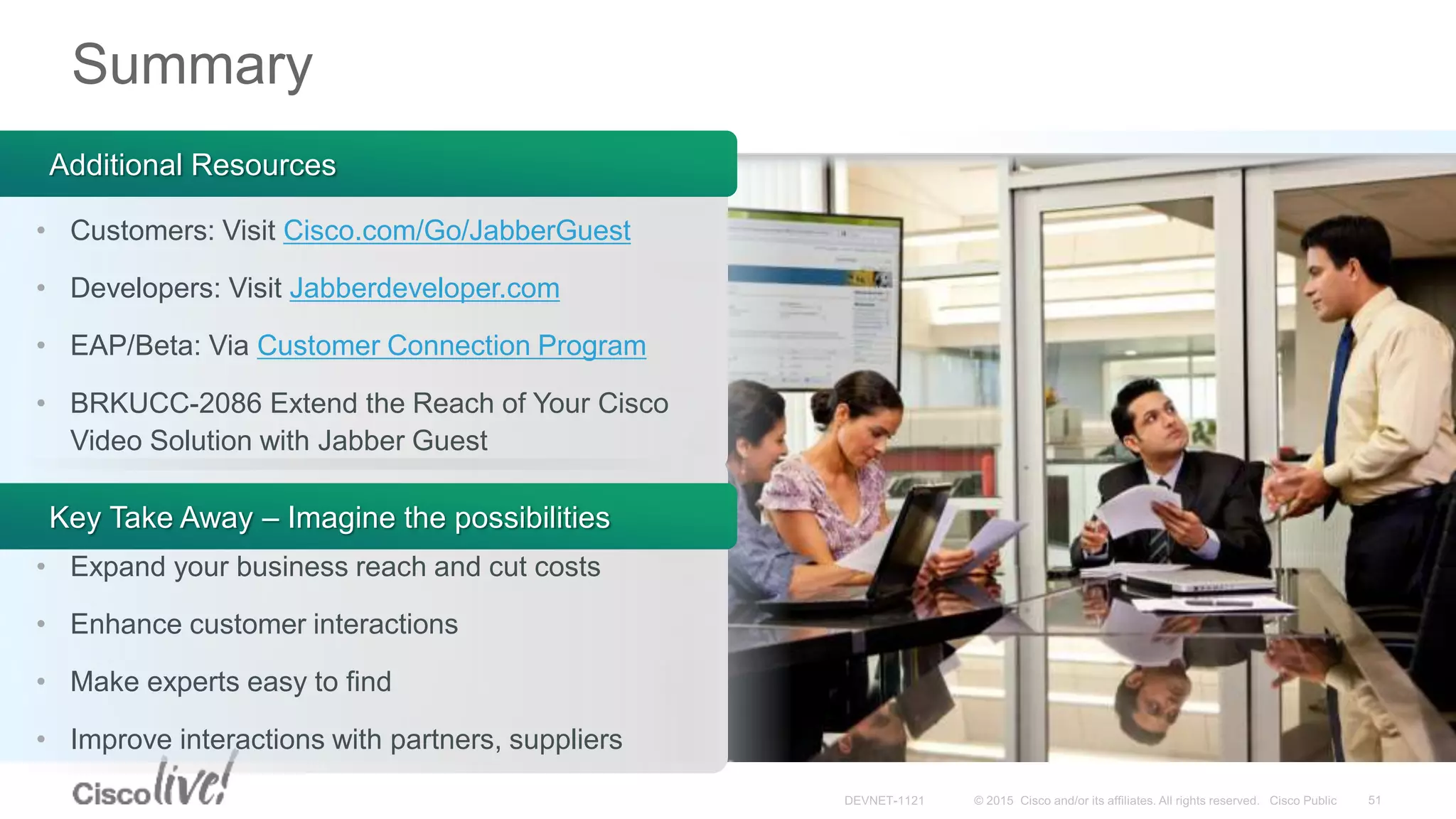 Summary
Key Take Away – Imagine the possibilities
• Expand your business reach and cut costs
• Enhance customer interactions
• Make experts easy to find
• Improve interactions with partners, suppliers
Additional Resources
• Customers: Visit Cisco.com/Go/JabberGuest
• Developers: Visit Jabberdeveloper.com
• EAP/Beta: Via Customer Connection Program
• BRKUCC-2086 Extend the Reach of Your Cisco
Video Solution with Jabber Guest
 