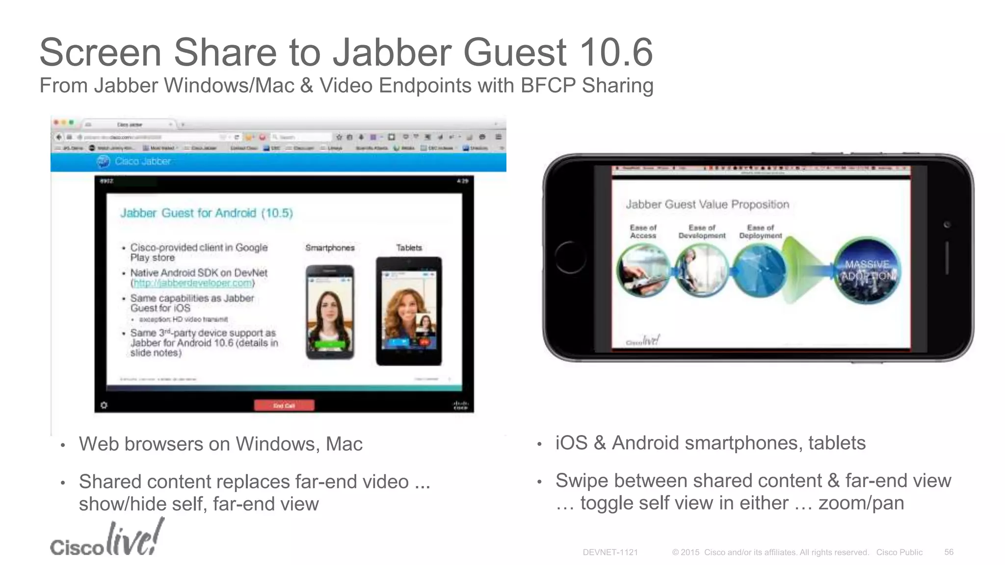 Screen Share to Jabber Guest 10.6
From Jabber Windows/Mac & Video Endpoints with BFCP Sharing
• Web browsers on Windows, Mac
• Shared content replaces far-end video ...
show/hide self, far-end view
• iOS & Android smartphones, tablets
• Swipe between shared content & far-end view
… toggle self view in either … zoom/pan
 