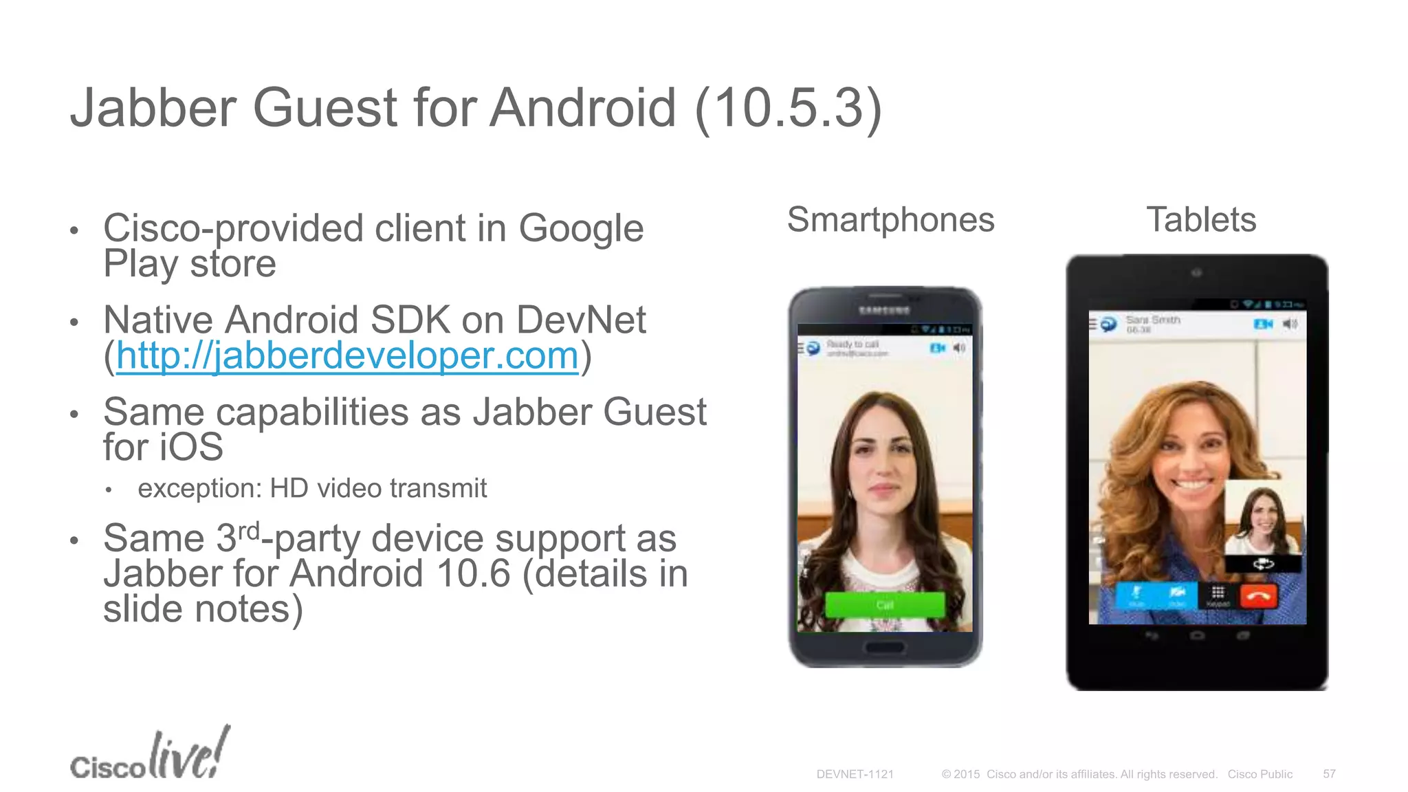 • Cisco-provided client in Google
Play store
• Native Android SDK on DevNet
(http://jabberdeveloper.com)
• Same capabilities as Jabber Guest
for iOS
• exception: HD video transmit
• Same 3rd-party device support as
Jabber for Android 10.6 (details in
slide notes)
Jabber Guest for Android (10.5.3)
Smartphones Tablets
 