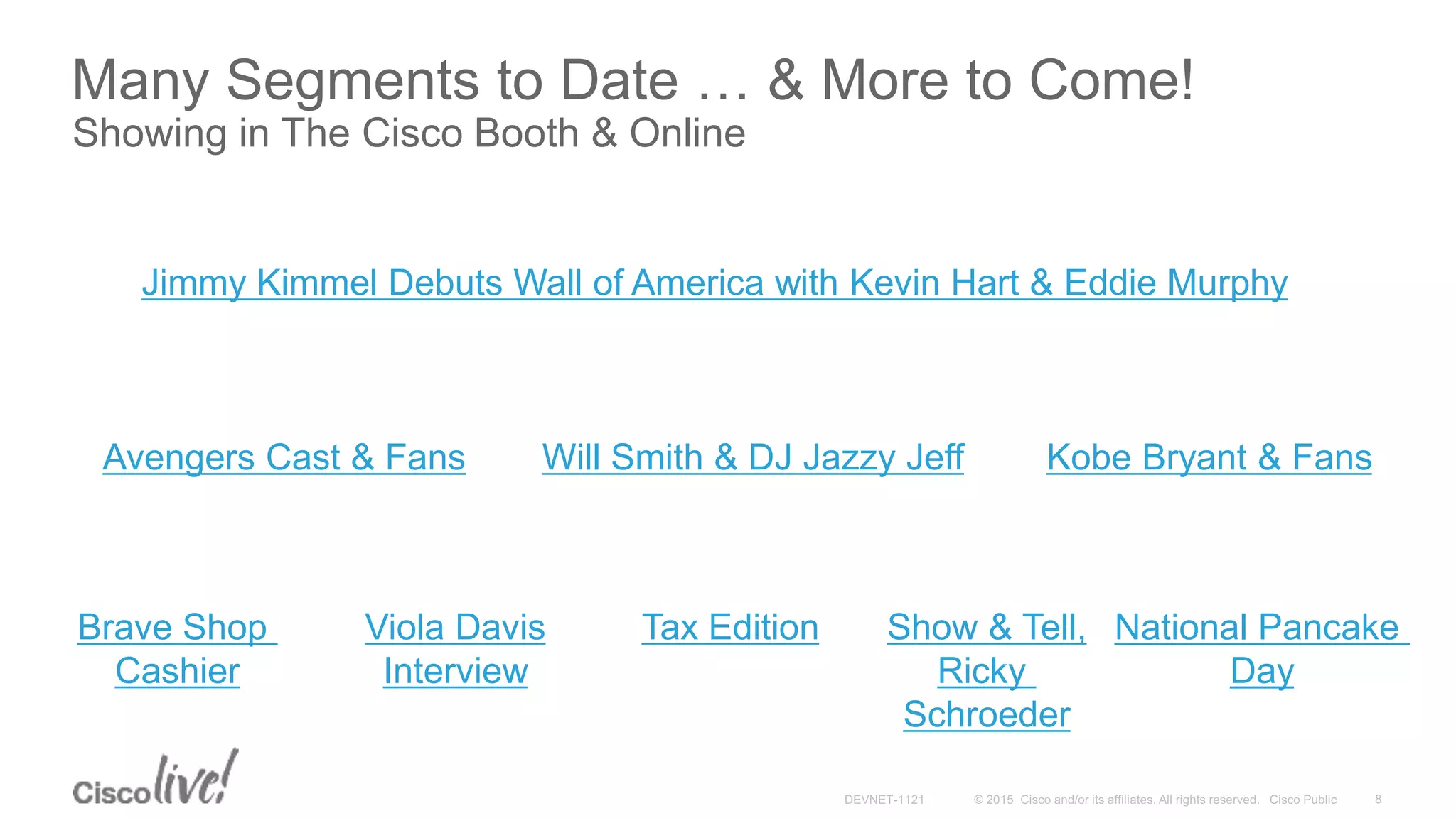 Many Segments to Date … & More to Come!
Showing in The Cisco Booth & Online
Avengers Cast & Fans
Tax Edition
Will Smith & DJ Jazzy Jeff
Brave Shop
Cashier
Viola Davis
Interview
Show & Tell,
Ricky
Schroeder
National Pancake
Day
Kobe Bryant & Fans
Jimmy Kimmel Debuts Wall of America with Kevin Hart & Eddie Murphy
 