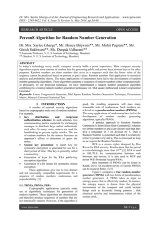 Dr. Mrs. Saylee Gharge et al Int. Journal of Engineering Research and Applications www.ijera.com
ISSN : 2248-9622, Vol. 4, Issue 5( Version 1), May 2014, pp.54-60
www.ijera.com 54 | P a g e
Percon8 Algorithm for Random Number Generation
Dr. Mrs. Saylee Gharge*, Mr. Honey Brijwani**, Mr. Mohit Pugrani**, Mr.
Girish Sukhwani**, Mr. Deepak Udherani**
*(Associate Professor, V. E. S. Institute of Technology, Mumbai)
** (Student, V. E. S. Institute of Technology, Mumbai)
ABSTRACT
In today’s technology savvy world, computer security holds a prime importance. Most computer security
algorithms require some amount of random data for generating public and private keys, session keys or for other
purposes. Random numbers are those numbers that occur in a sequence such that the future value of the
sequence cannot be predicted based on present or past values. Random numbers find application in statistical
analysis and probability theory. The many applications of randomness have led to the development of random
number generating algorithms. These algorithms generate a sequence of random numbers either computationally
or physically. In our proposed technique, we have implemented a random number generation algorithm
combining two existing random number generation techniques viz. Mid square method and Linear Congruential
Generator
Keywords- Linear Congruential Generator, Mid Square Random Number Generation Technique, Permutation
Matrix, Maurer's Universal Statistical Test
I. INTRODUCTION
A number of network security algorithms
based on cryptography make use of random numbers.
For example,
 Key distribution and reciprocal
authentication schemes: In such schemes, two
communicating parties cooperate by exchanging
messages to distribute keys and/or authenticate
each other. In many cases, nonces are used for
handshaking to prevent replay attacks. The use
of random numbers for the nonces frustrates an
opponent’s efforts to determine or guess the
nonce.
 Session key generation: A secret key for
symmetric encryption is generated for use for a
short period of time. This key is generally called
a session key.
 Generation of keys for the RSA public-key
encryption algorithm
 Generation of a bit stream for symmetric stream
encryption
These applications give rise to two distinct
and not necessarily compatible requirements for a
sequence of random numbers: randomness and
unpredictability. [1]
1.1. TRNGs, PRNGs, PRFs
Cryptographic applications typically make
use of algorithmic techniques for generation of
random numbers. These algorithms are deterministic
and therefore produce sequences of numbers that are
not statistically random. However, if the algorithm is
good, the resulting sequences will pass many
reasonable tests of randomness. Such numbers are
referred to as pseudorandom numbers (PRNGs).
The many applications of randomness have led to the
development of random number generating
algorithms, typically PRNGs.
A popular approach to Random Number
Generation is Blum Blum Shub Generator[2] wherein
two prime numbers p and q are chosen such that they
give a remainder of 3 on division by 4. Then a
Random Number is generated such that it is relatively
prime to product of p and q. This is processed as long
as we require the Random Numbers.
RC4 is a stream cipher designed by Ron
Rivest for RSA security. Results show that the period
is overwhelmingly more than 10100
[3]. RC4 is used
in SSL/TLS for communication between web
browsers and servers. It is also used in WEP and
newer WiFi Protected Access(WPA).
Best treatment of PRNGs can be found in
Knuth, D.[4]. An excellent survey of various PRNGS
can be found at Ritter, T.[5]
Figure 1 compares a true random number
generator (TRNG) with two forms of pseudorandom
number generators. A TRNG takes as input an
entropy source that is effectively random. In essence,
the entropy source is drawn from the physical
environment of the computer and could include
things such as keystroke timing patterns , disk
electrical activity and instantaneous values of the
system clock.
RESEARCH ARTICLE OPEN ACCESS
 