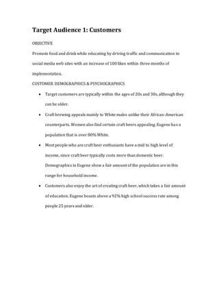 Target Audience 1: Customers
OBJECTIVE
Promote food and drink while educating by driving traffic and communication to
social media web sites with an increase of 100 likes within three months of
implementation.
CUSTOMER DEMOGRAPHICS & PSYCHOGRAPHICS
 Target customers are typically within the ages of 20s and 30s, although they
can be older.
 Craft brewing appeals mainly to White males unlike their African-American
counterparts. Women also find certain craft beers appealing. Eugene has a
population that is over 80% White.
 Most people who are craft beer enthusiasts have a mid to high level of
income, since craft beer typically costs more than domestic beer.
Demographics in Eugene show a fair amount of the population are in this
range for household income.
 Customers also enjoy the art of creating craft beer, which takes a fair amount
of education. Eugene boasts above a 92% high school success rate among
people 25 years and older.
 