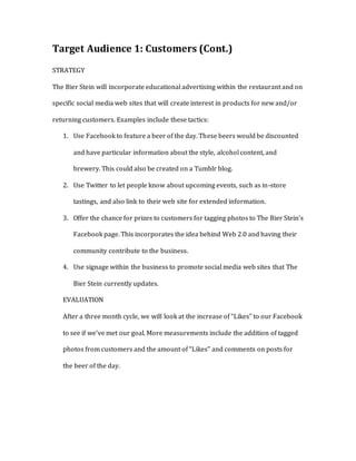 Target Audience 1: Customers (Cont.)
STRATEGY
The Bier Stein will incorporate educational advertising within the restaurant and on
specific social media web sites that will create interest in products for new and/or
returning customers. Examples include these tactics:
1. Use Facebook to feature a beer of the day. These beers would be discounted
and have particular information about the style, alcohol content, and
brewery. This could also be created on a Tumblr blog.
2. Use Twitter to let people know about upcoming events, such as in-store
tastings, and also link to their web site for extended information.
3. Offer the chance for prizes to customers for tagging photos to The Bier Stein’s
Facebook page. This incorporates the idea behind Web 2.0 and having their
community contribute to the business.
4. Use signage within the business to promote social media web sites that The
Bier Stein currently updates.
EVALUATION
After a three month cycle, we will look at the increase of “Likes” to our Facebook
to see if we’ve met our goal. More measurements include the addition of tagged
photos from customers and the amount of “Likes” and comments on posts for
the beer of the day.
 
