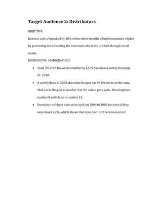 Target Audience 2: Distributors
OBJECTIVE
Increase sales of product by 10% within three months of implementation of plan
by promoting and educating the customers about the product through social
media.
DISTRIBUTOR DEMOGRAPHICS
 Total U.S. craft breweries number to 1,599 based on a survey from July
31, 2010.
 A survey done in 2008 show that Oregon has 93 breweries in the state.
That ranks Oregon as number 3 in the nation per capita. Washington is
number 8 and Idaho is number 12.
 Domestic craft beer sales were up from 2008 to 2009 but overall they
were down 2.2%, which shows that even beer isn’t recession proof.
 