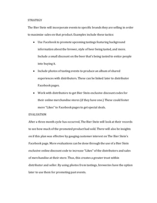 STRATEGY
The Bier Stein will incorporate events to specific brands they are selling in order
to maximize sales on that product. Examples include these tactics:
 Use Facebook to promote upcoming tastings featuring background
information about the brewer, style of beer being tasted, and more.
Include a small discount on the beer that’s being tasted to entice people
into buying it.
 Include photos of tasting events to produce an album of shared
experiences with distributors. These can be linked later to distributor
Facebook pages.
 Work with distributors to get Bier Stein exclusive discount codes for
their online merchandise stores (if they have one.) These could foster
more “Likes” to Facebook pages to get special deals.
EVALUATION
After a three month cycle has occurred, The Bier Stein will look at their records
to see how much of the promoted product had sold. There will also be insights
on if this plan was effective by gauging customer interest on The Bier Stein’s
Facebook page. More evaluations can be done through the use of a Bier Stein
exclusive online discount code to increase “Likes” of the distributors and sales
of merchandise at their store. Thus, this creates a greater trust within
distributor and seller. By using photos from tastings, breweries have the option
later to use them for promoting past events.
 