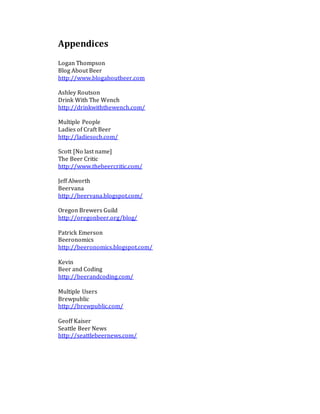 Appendices
Logan Thompson
Blog About Beer
http://www.blogaboutbeer.com
Ashley Routson
Drink With The Wench
http://drinkwiththewench.com/
Multiple People
Ladies of Craft Beer
http://ladiesocb.com/
Scott [No last name]
The Beer Critic
http://www.thebeercritic.com/
Jeff Alworth
Beervana
http://beervana.blogspot.com/
Oregon Brewers Guild
http://oregonbeer.org/blog/
Patrick Emerson
Beeronomics
http://beeronomics.blogspot.com/
Kevin
Beer and Coding
http://beerandcoding.com/
Multiple Users
Brewpublic
http://brewpublic.com/
Geoff Kaiser
Seattle Beer News
http://seattlebeernews.com/
 