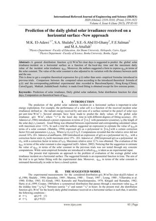 International Refereed Journal of Engineering and Science (IRJES)
ISSN (Online) 2319-183X, (Print) 2319-1821
Volume 4, Issue 6 (June 2015), PP.85-93
www.irjes.com 85 | Page
Prediction of the daily global solar irradiance received on a
horizontal surface -New approach
M.K. El-Adawi 1,*
, S.A. Shalaby1
, S.E.-S.Abd El-Ghany2
, F.E.Salman2
and M.A.Attallah2
1
Physics Department –Faculty of Education, Ain Shams University, Heliopolis, Cairo, Egypt:
2
Physics Department –Faculty of Science, Benha University, Benha, Egypt
Abstract:- A general distribution function q (t) W/m2
for clear days is suggested to predict the global solar
irradiance incident on a horizontal surface as a function of the local day time and the maximum daily
value of the incident solar irradiance qmax. Moreover, the authors suggested a form to express qmaxin terms of
the solar constant. The value of the solar constant is also adjusted to its variation with the distance between earth
and the sun.
This is done to get a complete theoretical expression for q (t) rather than semi- empirical formulae introduced in
previous trials. Comparison between the computed values according to the introduced theoretical formula of
q (t) and the corresponding published experimental data recorded in Barcelona(Spain) , Hong Kong (China),
Cairo(Egypt), Makkah ,Jeddah(Saudi Arabia) is made.Good fitting is obtained except for few extreme points.
Keywords:- Prediction of solar irradiance, Daily global solar radiation, Solar distribution function for clear
days, Computation on theoretical basis of qmax..
I. INTRODUCTION
The prediction of the global solar radiation incident on a horizontal surface is important in solar
energy exploitation. For example, the performance of a solar cell is a function of the received incident solar
irradiance( defined as : the radiant energy received by unit area of a surface normal to the pencil of solar rays
per unit time W/m2
) . Several attempts have been made to predict the daily values of the global solar
irradiance q(t) W/m2
, where '' t '' is the local day time in with different degrees of fitting accuracy . (El-
Adawiet.al.,1986) introduced a power expression in terms of │t-tr│ with parameters tr(sunrise), td (the length of
the solar day), ts (sunset). . Good fitting was obtained between experimental and corresponding calculated values
with maximum error ≈11%. In such a trial the authors suggested an expression to estimate the value of qmaxin
terms of a solar constant. (Shalaby, 1994) expressed q(t) as a polynomial in │t-t0│with a certain correction
factor F(t) and parameters tr,ts,t0,td . Where t0=(ts-tr)/2=td/2. Computations revealed that the relative error did not
exceed 16%. (El- Adawiet.al.andNuaim, 2001)introduced an expression of q(t) as a polynomial in( t/td ) with a
correction factor sin(π t/td )with maximum error 15% . (El- Adawiet.al. ,2002)expressed q(t) as a polynomial in(
t/td ) with a correction factor in terms of t0,td. Maximum relative error 12 % was obtained. The evaluation of the
qmax in terms of the solar constant is also suggested in(El- Adawi, 2002). Noticing that the suggestion to estimate
the value of qmax in terms of the solar constant in the previous trials was not tested through any concrete
computations. While semi-empirical formulae are introduced in which qmax is taken as an experimental input.
The present trial represents an approach to the problem of evaluation of the average global solar
irradiance incident on a horizontal surface .The suggested formula is an exponential function in time. The aim of
the trial is to get better fitting with the experimental data. Moreover, qmax in terms of the solar constant is
estimated theoretically in order to have a closed system.
II. THE SUGGESTED MODEL
The experimental measurements for the considered distribution q(t) ,W/m2
for clear sky(El-Adawi et
al.,1986; Shalaby , 1994; Quraishee, 1969 ; Munroe, 1980 ; Tiwari, 1997 ; Leung, 1980 ; Villarrubia et al.
1980; El-Bar, 1983; EL-Gendi, 1983; Katsoulis and Parachistopoulos, 1978; Khogali and Ramadan, 1982;
Harty et al.,1999; Cooper, 1969)show a symmetrical distribution that passes through a maximum value qmax at
the midday time '' t0=td/2 ''between sunrise '' tr'' and sunset '' ts'' in hours .In the present trial ,the distribution
function q(t) ,W/m2
for the hourly daily global irradiance received on a horizontal surface is such that, it satisfies
the following conditions :
at t= tr q(tr)=0 (1)
at t= ts q(ts)=0 (2)
 