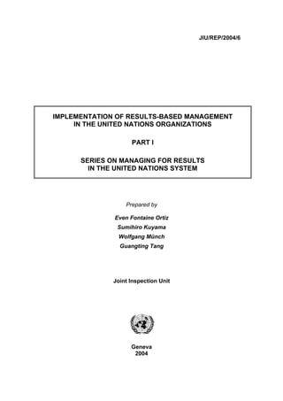 JIU/REP/2004/6




IMPLEMENTATION OF RESULTS-BASED MANAGEMENT
     IN THE UNITED NATIONS ORGANIZATIONS

                    PART I

      SERIES ON MANAGING FOR RESULTS
        IN THE UNITED NATIONS SYSTEM




                  Prepared by

              Even Fontaine Ortiz
               Sumihiro Kuyama
               Wolfgang Münch
                Guangting Tang




              Joint Inspection Unit




                    Geneva
                     2004
 