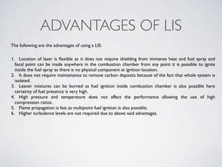 ADVANTAGES OF LIS 
The following are the advantages of using a LIS: 
1. Location of laser is flexible as it does not require shielding from immense heat and fuel spray and 
focal point can be made anywhere in the combustion chamber from any point it is possible to ignite 
inside the fuel spray as there is no physical component at ignition location. 
2. It does not require maintenance to remove carbon deposits because of the fact that whole system is 
isolated. 
3. Leaner mixtures can be burned as fuel ignition inside combustion chamber is also possible here 
certainty of fuel presence is very high. 
4. High pressure and temperature does not affect the performance allowing the use of high 
compression ratios. 
5. Flame propagation is fast as multipoint fuel ignition is also possible. 
6. Higher turbulence levels are not required due to above said advantages. 
 