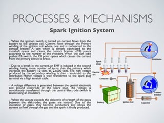 PROCESSES & MECHANISMS 
Spark Ignition System 
When the ignition switch is turned on current flows from the 
battery to the ignition coil. Current flows through the Primary 
winding of the ignition coil where one end is connected to the 
contact breaker. A cam which is directly connected to the 
camshaft opens and closes the contact breaker (CB) points 
according to the number of the cylinders. When the cam lobe 
pushes CB switch, the CB point opens which causes the current 
from the primary circuit to break. 
Due to a break in the current, an EMF is induced in the second 
winding having more number of turns than the primary which 
increases the battery 12 volts to 22,000 volts. The high voltage 
produced by the secondary winding is then transferred to the 
distributor. Higher voltage is then transferred to the spark plug 
terminal via a high tension cable. 
A voltage difference is generated between the central electrode 
and ground electrode of the spark plug. The voltage is 
continuously transferred through the central electrode (which is 
sealed using an insulator). 
When the voltage exceeds the dielectric of strength of the gases 
between the electrodes, the gases are ionized. Due to the 
ionization of gases, they become conductors and allows the 
current to flow through the gap and the spark is finally produced. 
 