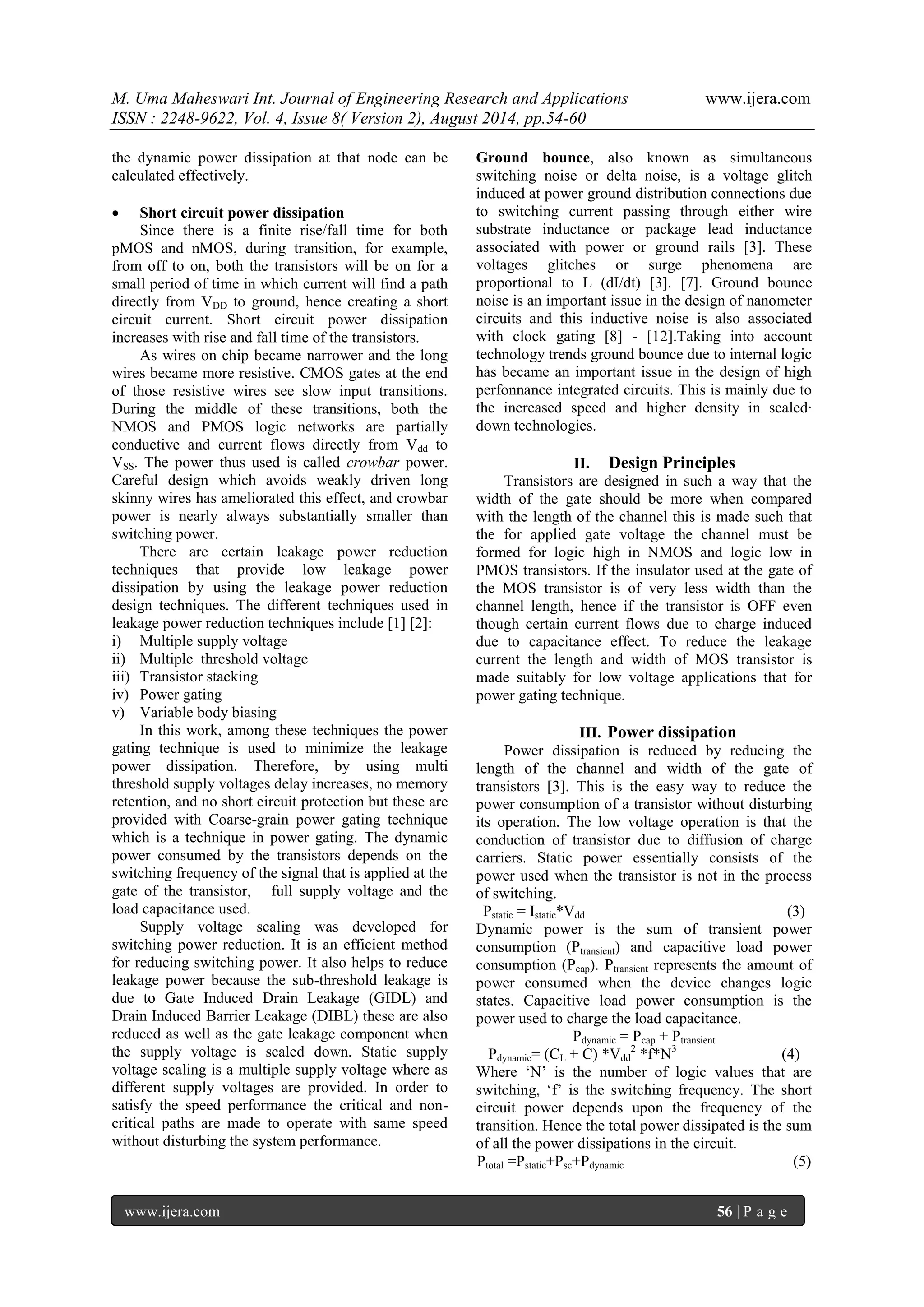 M. Uma Maheswari Int. Journal of Engineering Research and Applications www.ijera.com 
ISSN : 2248-9622, Vol. 4, Issue 8( Version 2), August 2014, pp.54-60 
www.ijera.com 56 | P a g e 
the dynamic power dissipation at that node can be calculated effectively. 
 Short circuit power dissipation 
Since there is a finite rise/fall time for both pMOS and nMOS, during transition, for example, from off to on, both the transistors will be on for a small period of time in which current will find a path directly from VDD to ground, hence creating a short circuit current. Short circuit power dissipation increases with rise and fall time of the transistors. As wires on chip became narrower and the long wires became more resistive. CMOS gates at the end of those resistive wires see slow input transitions. During the middle of these transitions, both the NMOS and PMOS logic networks are partially conductive and current flows directly from Vdd to VSS. The power thus used is called crowbar power. Careful design which avoids weakly driven long skinny wires has ameliorated this effect, and crowbar power is nearly always substantially smaller than switching power. There are certain leakage power reduction techniques that provide low leakage power dissipation by using the leakage power reduction design techniques. The different techniques used in leakage power reduction techniques include [1] [2]: 
i) Multiple supply voltage 
ii) Multiple threshold voltage 
iii) Transistor stacking 
iv) Power gating 
v) Variable body biasing 
In this work, among these techniques the power gating technique is used to minimize the leakage power dissipation. Therefore, by using multi threshold supply voltages delay increases, no memory retention, and no short circuit protection but these are provided with Coarse-grain power gating technique which is a technique in power gating. The dynamic power consumed by the transistors depends on the switching frequency of the signal that is applied at the gate of the transistor, full supply voltage and the load capacitance used. Supply voltage scaling was developed for switching power reduction. It is an efficient method for reducing switching power. It also helps to reduce leakage power because the sub-threshold leakage is due to Gate Induced Drain Leakage (GIDL) and Drain Induced Barrier Leakage (DIBL) these are also reduced as well as the gate leakage component when the supply voltage is scaled down. Static supply voltage scaling is a multiple supply voltage where as different supply voltages are provided. In order to satisfy the speed performance the critical and non- critical paths are made to operate with same speed without disturbing the system performance. 
Ground bounce, also known as simultaneous switching noise or delta noise, is a voltage glitch induced at power ground distribution connections due to switching current passing through either wire substrate inductance or package lead inductance associated with power or ground rails [3]. These voltages glitches or surge phenomena are proportional to L (dI/dt) [3]. [7]. Ground bounce noise is an important issue in the design of nanometer circuits and this inductive noise is also associated with clock gating [8] - [12].Taking into account technology trends ground bounce due to internal logic has became an important issue in the design of high perfonnance integrated circuits. This is mainly due to the increased speed and higher density in scaled· down technologies. 
II. Design Principles 
Transistors are designed in such a way that the width of the gate should be more when compared with the length of the channel this is made such that the for applied gate voltage the channel must be formed for logic high in NMOS and logic low in PMOS transistors. If the insulator used at the gate of the MOS transistor is of very less width than the channel length, hence if the transistor is OFF even though certain current flows due to charge induced due to capacitance effect. To reduce the leakage current the length and width of MOS transistor is made suitably for low voltage applications that for power gating technique. 
III. Power dissipation 
Power dissipation is reduced by reducing the length of the channel and width of the gate of transistors [3]. This is the easy way to reduce the power consumption of a transistor without disturbing its operation. The low voltage operation is that the conduction of transistor due to diffusion of charge carriers. Static power essentially consists of the power used when the transistor is not in the process of switching. Pstatic = Istatic*Vdd (3) Dynamic power is the sum of transient power consumption (Ptransient) and capacitive load power consumption (Pcap). Ptransient represents the amount of power consumed when the device changes logic states. Capacitive load power consumption is the power used to charge the load capacitance. Pdynamic = Pcap + Ptransient Pdynamic= (CL + C) *Vdd2 *f*N3 (4) Where „N‟ is the number of logic values that are switching, „f‟ is the switching frequency. The short circuit power depends upon the frequency of the transition. Hence the total power dissipated is the sum of all the power dissipations in the circuit. Ptotal =Pstatic+Psc+Pdynamic (5)  