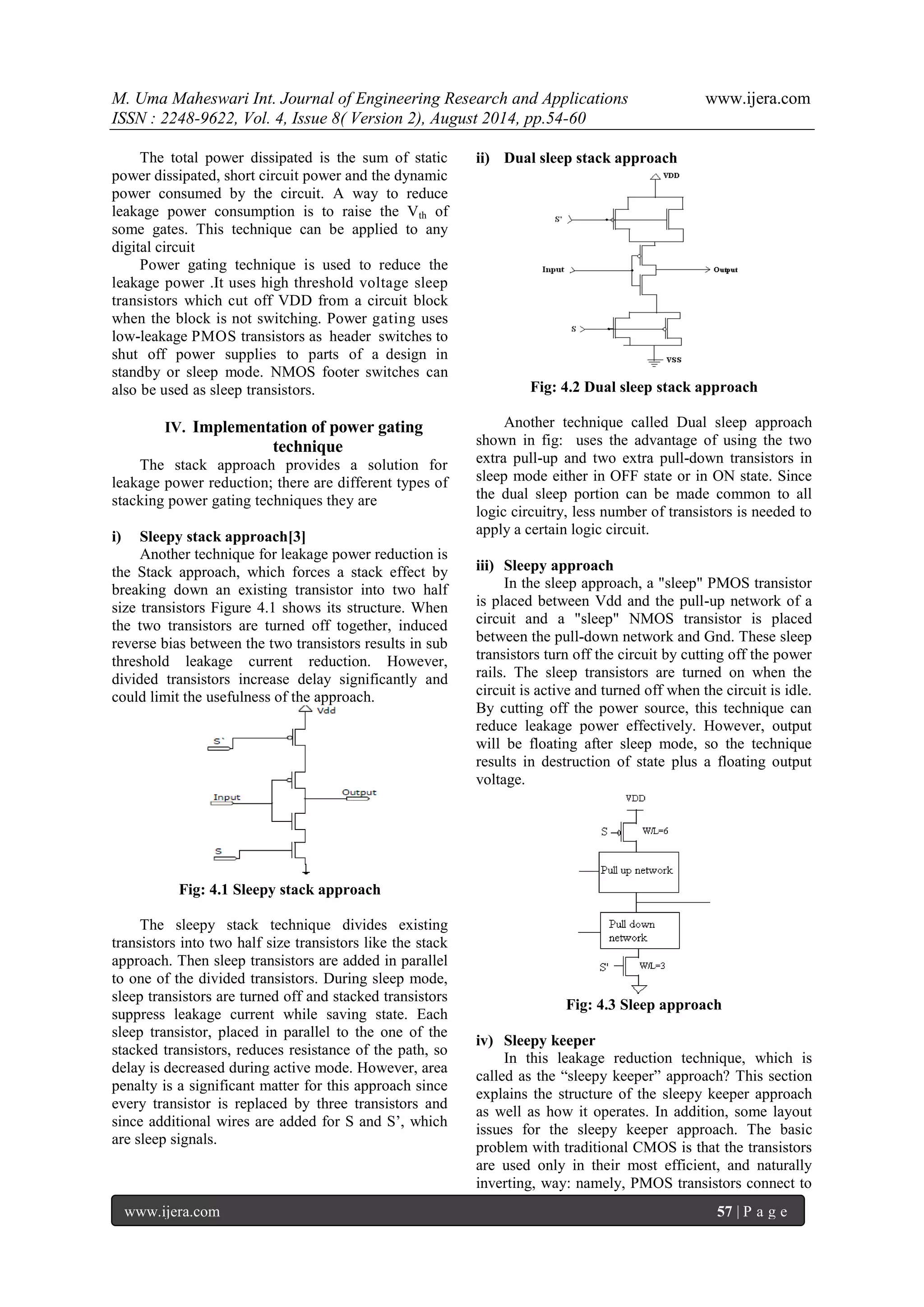 M. Uma Maheswari Int. Journal of Engineering Research and Applications www.ijera.com 
ISSN : 2248-9622, Vol. 4, Issue 8( Version 2), August 2014, pp.54-60 
www.ijera.com 57 | P a g e 
The total power dissipated is the sum of static power dissipated, short circuit power and the dynamic power consumed by the circuit. A way to reduce leakage power consumption is to raise the Vth of some gates. This technique can be applied to any digital circuit Power gating technique is used to reduce the leakage power .It uses high threshold voltage sleep transistors which cut off VDD from a circuit block when the block is not switching. Power gating uses low-leakage PMOS transistors as header switches to shut off power supplies to parts of a design in standby or sleep mode. NMOS footer switches can also be used as sleep transistors. 
IV. Implementation of power gating technique 
The stack approach provides a solution for leakage power reduction; there are different types of stacking power gating techniques they are 
i) Sleepy stack approach[3] 
Another technique for leakage power reduction is the Stack approach, which forces a stack effect by breaking down an existing transistor into two half size transistors Figure 4.1 shows its structure. When the two transistors are turned off together, induced reverse bias between the two transistors results in sub threshold leakage current reduction. However, divided transistors increase delay significantly and could limit the usefulness of the approach. Fig: 4.1 Sleepy stack approach The sleepy stack technique divides existing transistors into two half size transistors like the stack approach. Then sleep transistors are added in parallel to one of the divided transistors. During sleep mode, sleep transistors are turned off and stacked transistors suppress leakage current while saving state. Each sleep transistor, placed in parallel to the one of the stacked transistors, reduces resistance of the path, so delay is decreased during active mode. However, area penalty is a significant matter for this approach since every transistor is replaced by three transistors and since additional wires are added for S and S‟, which are sleep signals. 
ii) Dual sleep stack approach Fig: 4.2 Dual sleep stack approach Another technique called Dual sleep approach shown in fig: uses the advantage of using the two extra pull-up and two extra pull-down transistors in sleep mode either in OFF state or in ON state. Since the dual sleep portion can be made common to all logic circuitry, less number of transistors is needed to apply a certain logic circuit. 
iii) Sleepy approach 
In the sleep approach, a "sleep" PMOS transistor is placed between Vdd and the pull-up network of a circuit and a "sleep" NMOS transistor is placed between the pull-down network and Gnd. These sleep transistors turn off the circuit by cutting off the power rails. The sleep transistors are turned on when the circuit is active and turned off when the circuit is idle. By cutting off the power source, this technique can reduce leakage power effectively. However, output will be floating after sleep mode, so the technique results in destruction of state plus a floating output voltage. Fig: 4.3 Sleep approach 
iv) Sleepy keeper 
In this leakage reduction technique, which is called as the “sleepy keeper” approach? This section explains the structure of the sleepy keeper approach as well as how it operates. In addition, some layout issues for the sleepy keeper approach. The basic problem with traditional CMOS is that the transistors are used only in their most efficient, and naturally inverting, way: namely, PMOS transistors connect to  