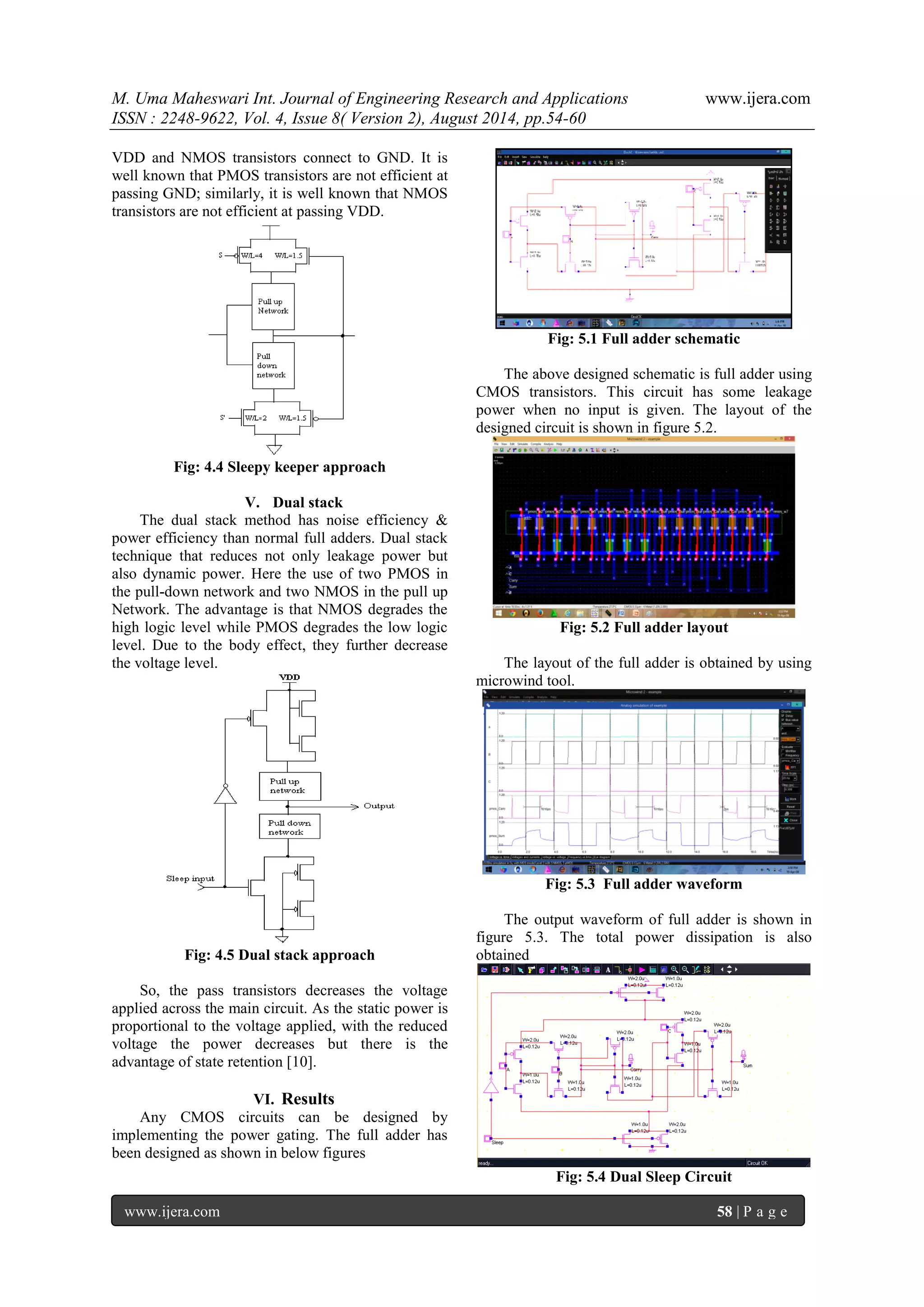 M. Uma Maheswari Int. Journal of Engineering Research and Applications www.ijera.com 
ISSN : 2248-9622, Vol. 4, Issue 8( Version 2), August 2014, pp.54-60 
www.ijera.com 58 | P a g e 
VDD and NMOS transistors connect to GND. It is well known that PMOS transistors are not efficient at passing GND; similarly, it is well known that NMOS transistors are not efficient at passing VDD. Fig: 4.4 Sleepy keeper approach 
V. Dual stack 
The dual stack method has noise efficiency & power efficiency than normal full adders. Dual stack technique that reduces not only leakage power but also dynamic power. Here the use of two PMOS in the pull-down network and two NMOS in the pull up Network. The advantage is that NMOS degrades the high logic level while PMOS degrades the low logic level. Due to the body effect, they further decrease the voltage level. Fig: 4.5 Dual stack approach So, the pass transistors decreases the voltage applied across the main circuit. As the static power is proportional to the voltage applied, with the reduced voltage the power decreases but there is the advantage of state retention [10]. 
VI. Results 
Any CMOS circuits can be designed by implementing the power gating. The full adder has been designed as shown in below figures Fig: 5.1 Full adder schematic The above designed schematic is full adder using CMOS transistors. This circuit has some leakage power when no input is given. The layout of the designed circuit is shown in figure 5.2. Fig: 5.2 Full adder layout The layout of the full adder is obtained by using microwind tool. Fig: 5.3 Full adder waveform The output waveform of full adder is shown in figure 5.3. The total power dissipation is also obtained Fig: 5.4 Dual Sleep Circuit  