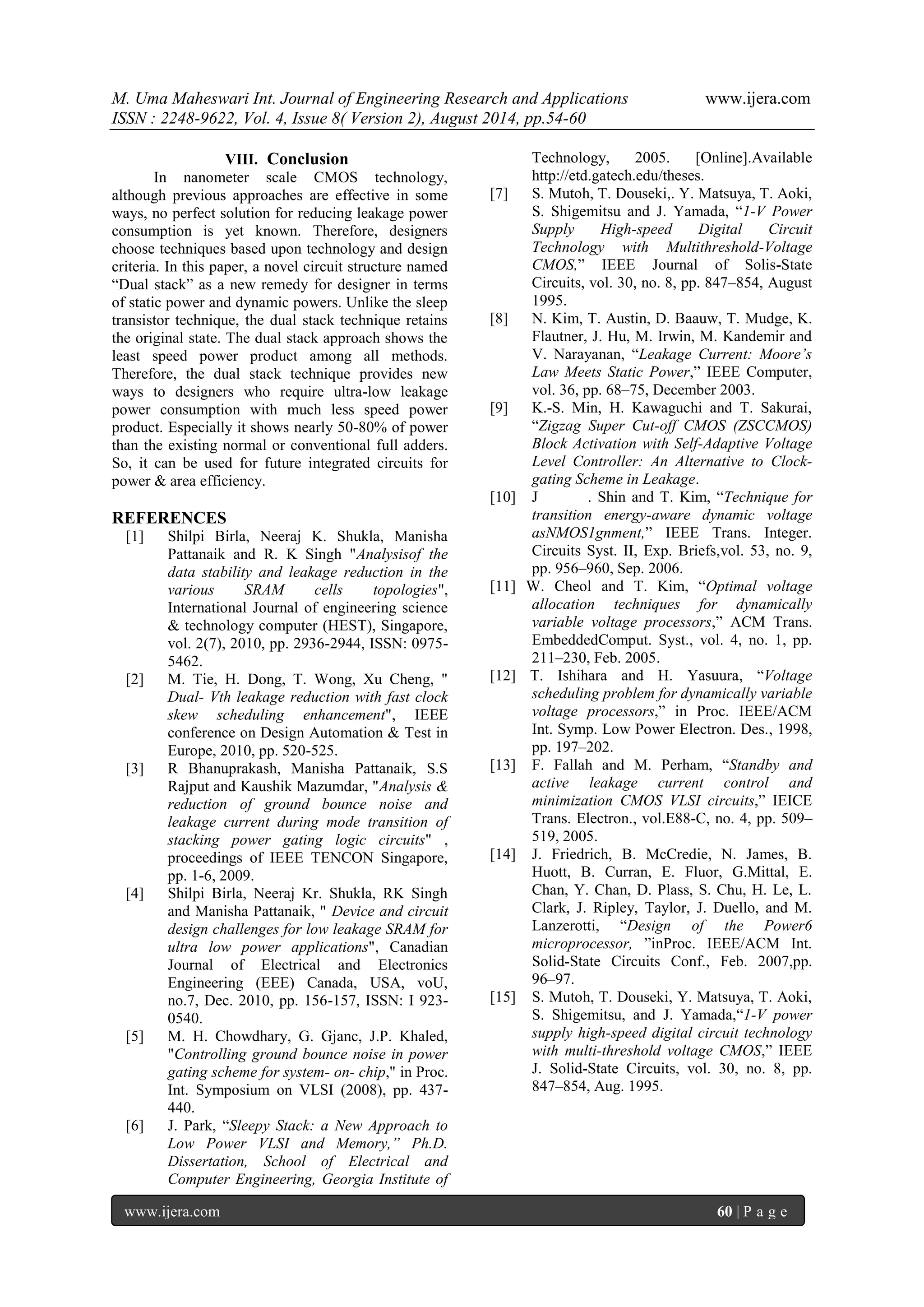 M. Uma Maheswari Int. Journal of Engineering Research and Applications www.ijera.com 
ISSN : 2248-9622, Vol. 4, Issue 8( Version 2), August 2014, pp.54-60 
www.ijera.com 60 | P a g e 
VIII. Conclusion 
In nanometer scale CMOS technology, although previous approaches are effective in some ways, no perfect solution for reducing leakage power consumption is yet known. Therefore, designers choose techniques based upon technology and design criteria. In this paper, a novel circuit structure named “Dual stack” as a new remedy for designer in terms of static power and dynamic powers. Unlike the sleep transistor technique, the dual stack technique retains the original state. The dual stack approach shows the least speed power product among all methods. Therefore, the dual stack technique provides new ways to designers who require ultra-low leakage power consumption with much less speed power product. Especially it shows nearly 50-80% of power than the existing normal or conventional full adders. So, it can be used for future integrated circuits for power & area efficiency. REFERENCES [1] Shilpi Birla, Neeraj K. Shukla, Manisha Pattanaik and R. K Singh "Analysisof the data stability and leakage reduction in the various SRAM cells topologies", International Journal of engineering science & technology computer (HEST), Singapore, vol. 2(7), 2010, pp. 2936-2944, ISSN: 0975- 5462. [2] M. Tie, H. Dong, T. Wong, Xu Cheng, " Dual- Vth leakage reduction with fast clock skew scheduling enhancement", IEEE conference on Design Automation & Test in Europe, 2010, pp. 520-525. [3] R Bhanuprakash, Manisha Pattanaik, S.S Rajput and Kaushik Mazumdar, "Analysis & reduction of ground bounce noise and leakage current during mode transition of stacking power gating logic circuits" , proceedings of IEEE TENCON Singapore, pp. 1-6, 2009. [4] Shilpi Birla, Neeraj Kr. Shukla, RK Singh and Manisha Pattanaik, " Device and circuit design challenges for low leakage SRAM for ultra low power applications", Canadian Journal of Electrical and Electronics Engineering (EEE) Canada, USA, voU, no.7, Dec. 2010, pp. 156-157, ISSN: I 923- 0540. [5] M. H. Chowdhary, G. Gjanc, J.P. Khaled, "Controlling ground bounce noise in power gating scheme for system- on- chip," in Proc. Int. Symposium on VLSI (2008), pp. 437- 440. 
[6] J. Park, “Sleepy Stack: a New Approach to Low Power VLSI and Memory,” Ph.D. Dissertation, School of Electrical and Computer Engineering, Georgia Institute of Technology, 2005. [Online].Available http://etd.gatech.edu/theses. 
[7] S. Mutoh, T. Douseki,. Y. Matsuya, T. Aoki, S. Shigemitsu and J. Yamada, “1-V Power Supply High-speed Digital Circuit Technology with Multithreshold-Voltage CMOS,” IEEE Journal of Solis-State Circuits, vol. 30, no. 8, pp. 847–854, August 1995. [8] N. Kim, T. Austin, D. Baauw, T. Mudge, K. Flautner, J. Hu, M. Irwin, M. Kandemir and V. Narayanan, “Leakage Current: Moore’s Law Meets Static Power,” IEEE Computer, vol. 36, pp. 68–75, December 2003. [9] K.-S. Min, H. Kawaguchi and T. Sakurai, “Zigzag Super Cut-off CMOS (ZSCCMOS) Block Activation with Self-Adaptive Voltage Level Controller: An Alternative to Clock- gating Scheme in Leakage. [10] J . Shin and T. Kim, “Technique for transition energy-aware dynamic voltage asNMOS1gnment,” IEEE Trans. Integer. Circuits Syst. II, Exp. Briefs,vol. 53, no. 9, pp. 956–960, Sep. 2006. [11] W. Cheol and T. Kim, “Optimal voltage allocation techniques for dynamically variable voltage processors,” ACM Trans. EmbeddedComput. Syst., vol. 4, no. 1, pp. 211–230, Feb. 2005. [12] T. Ishihara and H. Yasuura, “Voltage scheduling problem for dynamically variable voltage processors,” in Proc. IEEE/ACM Int. Symp. Low Power Electron. Des., 1998, pp. 197–202. [13] F. Fallah and M. Perham, “Standby and active leakage current control and minimization CMOS VLSI circuits,” IEICE Trans. Electron., vol.E88-C, no. 4, pp. 509– 519, 2005. [14] J. Friedrich, B. McCredie, N. James, B. Huott, B. Curran, E. Fluor, G.Mittal, E. Chan, Y. Chan, D. Plass, S. Chu, H. Le, L. Clark, J. Ripley, Taylor, J. Duello, and M. Lanzerotti, “Design of the Power6 microprocessor, ”inProc. IEEE/ACM Int. Solid-State Circuits Conf., Feb. 2007,pp. 96–97. [15] S. Mutoh, T. Douseki, Y. Matsuya, T. Aoki, S. Shigemitsu, and J. Yamada,“1-V power supply high-speed digital circuit technology with multi-threshold voltage CMOS,” IEEE J. Solid-State Circuits, vol. 30, no. 8, pp. 847–854, Aug. 1995. 