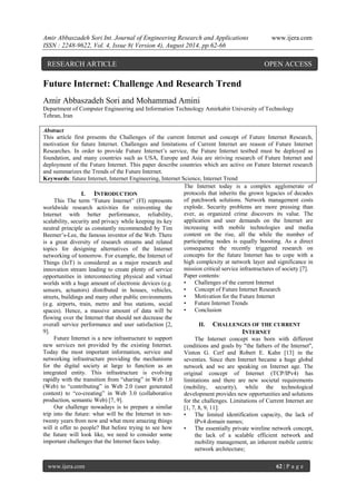 Amir Abbaszadeh Sori Int. Journal of Engineering Research and Applications www.ijera.com 
ISSN : 2248-9622, Vol. 4, Issue 8( Version 4), August 2014, pp.62-66 
www.ijera.com 62 | P a g e 
Future Internet: Challenge And Research Trend Amir Abbaszadeh Sori and Mohammad Amini Department of Computer Engineering and Information Technology Amirkabir University of Technology Tehran, Iran Abstract This article first presents the Challenges of the current Internet and concept of Future Internet Research, motivation for future Internet. Challenges and limitations of Current Internet are reason of Future Internet Researches. In order to provide Future Internet’s service, the Future Internet testbed must be deployed as foundation, and many countries such as USA, Europe and Asia are striving research of Future Internet and deployment of the Future Internet. This paper describe countries which are active on Future Internet research and summarizes the Trends of the Future Internet. 
Keywords: future Internet, Internet Engineering, Internet Science, Internet Trend 
I. INTRODUCTION 
This The term “Future Internet” (FI) represents worldwide research activities for reinventing the Internet with better performance, reliability, scalability, security and privacy while keeping its key neutral principle as constantly recommended by Tim Beemer’s-Lee, the famous inventor of the Web. There is a great diversity of research streams and related topics for designing alternatives of the Internet networking of tomorrow. For example, the Internet of Things (IoT) is considered as a major research and innovation stream leading to create plenty of service opportunities in interconnecting physical and virtual worlds with a huge amount of electronic devices (e.g. sensors, actuators) distributed in houses, vehicles, streets, buildings and many other public environments (e.g. airports, train, metro and bus stations, social spaces). Hence, a massive amount of data will be flowing over the Internet that should not decrease the overall service performance and user satisfaction [2, 9]. Future Internet is a new infrastructure to support new services not provided by the existing Internet. Today the most important information, service and networking infrastructure providing the mechanisms for the digital society at large to function as an integrated entity. This infrastructure is evolving rapidly with the transition from “sharing” in Web 1.0 (Web) to “contributing” in Web 2.0 (user generated content) to “co-creating” in Web 3.0 (collaborative production, semantic Web) [7, 9]. Our challenge nowadays is to prepare a similar trip into the future: what will be the Internet in ten- twenty years from now and what more amazing things will it offer to people? But before trying to see how the future will look like, we need to consider some important challenges that the Internet faces today. 
The Internet today is a complex agglomerate of protocols that inherits the grown legacies of decades of patchwork solutions. Network management costs explode. Security problems are more pressing than ever, as organized crime discovers its value. The application and user demands on the Internet are increasing with mobile technologies and media content on the rise, all the while the number of participating nodes is equally boosting. As a direct consequence the recently triggered research on concepts for the future Internet has to cope with a high complexity at network layer and significance in mission critical service infrastructures of society [7]. Paper contents: • Challenges of the current Internet • Concept of Future Internet Research • Motivation for the Future Internet • Future Internet Trends 
• Conclusion 
II. CHALLENGES OF THE CURRENT INTERNET 
The Internet concept was born with different conditions and goals by "the fathers of the Internet", Vinton G. Cerf and Robert E. Kahn [13] in the seventies. Since then Internet became a huge global network and we are speaking on Internet age. The original concept of Internet (TCP/IPv4) has limitations and there are new societal requirements (mobility, security), while the technological development provides new opportunities and solutions for the challenges. Limitations of Current Internet are [1, 7, 8, 9, 11]: • The limited identification capacity, the lack of IPv4 domain names; • The essentially private wireline network concept, the lack of a scalable efficient network and mobility management, an inherent mobile centric network architecture; 
RESEARCH ARTICLE OPEN ACCESS  