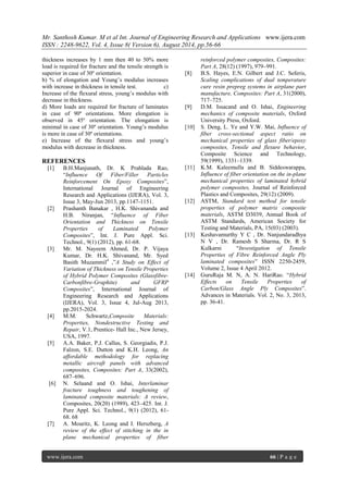 Mr. Santhosh Kumar. M et al Int. Journal of Engineering Research and Applications www.ijera.com 
ISSN : 2248-9622, Vol. 4, Issue 8( Version 6), August 2014, pp.56-66 
www.ijera.com 66 | P a g e 
thickness increases by 1 mm then 40 to 50% more load is required for fracture and the tensile strength is superior in case of 30º orientation. b) % of elongation and Young’s modulus increases with increase in thickness in tensile test. c) Increase of the flexural stress, young’s modulus with decrease in thickness. d) More loads are required for fracture of laminates in case of 90º orientations. More elongation is observed in 45º orientation. The elongation is minimal in case of 30º orientation. Young’s modulus is more in case of 30º orientations. e) Increase of the flexural stress and young’s modulus with decrease in thickness. REFERENCES [1] B.H.Manjunath, Dr. K Prahlada Rao, “Influence Of Fiber/Filler Particles Reinforcement On Epoxy Composites”, International Journal of Engineering Research and Applications (IJERA), Vol. 3, Issue 3, May-Jun 2013, pp.1147-1151. [2] Prashanth Banakar , H.K. Shivananda and H.B. Niranjan, “Influence of Fiber Orientation and Thickness on Tensile Properties of Laminated Polymer Composites”, Int. J. Pure Appl. Sci. Technol., 9(1) (2012), pp. 61-68. [3] Mr. M. Nayeem Ahmed, Dr. P. Vijaya Kumar, Dr. H.K. Shivanand, Mr. Syed Basith Muzammil4 ,”A Study on Effect of Variation of Thickness on Tensile Properties of Hybrid Polymer Composites (Glassfibre- Carbonfibre-Graphite) and GFRP Composites”, International Journal of Engineering Research and Applications (IJERA), Vol. 3, Issue 4, Jul-Aug 2013, pp.2015-2024. [4] M.M. Schwartz,Composite Materials: Properties, Nondestructive Testing and Repair, V.1, Prentice- Hall Inc., New Jersey, USA, 1997. [5] A.A. Baker, P.J. Callus, S. Georgiadis, P.J. Falzon, S.E. Dutton and K.H. Leong, An affordable methodology for replacing metallic aircraft panels with advanced composites, Composites: Part A, 33(2002), 687–696. [6] N. Selaand and O. Ishai, Interlaminar fracture toughness and toughening of laminated composite materials: A review, Composites, 20(20) (1989), 423–425. Int. J. Pure Appl. Sci. Technol., 9(1) (2012), 61- 68. 68 
[7] A. Mouritz, K. Leong and I. Herszberg, A review of the effect of stitching in the in plane mechanical properties of fiber reinforced polymer composites, Composites: Part A, 28(12) (1997), 979–991. 
[8] B.S. Hayes, E.N. Gilbert and J.C. Seferis, Scaling complications of dual temperature cure resin prepreg systems in airplane part manufacture, Composites: Part A, 31(2000), 717–725. [9] D.M. Issacand and O. Ishai, Engineering mechanics of composite materials, Oxford University Press, Oxford. [10] S. Deng, L. Ye and Y.W. Mai, Influence of fiber cross-sectional aspect ratio on mechanical properties of glass fiber/epoxy composites, Tensile and flexure behavior, Composite Science and Technology, 59(1999), 1331–1339. [11] K.M. Kaleemulla and B. Siddeswarappa, Influence of fiber orientation on the in-plane mechanical properties of laminated hybrid polymer composites, Journal of Reinforced Plastics and Composites, 29(12) (2009). [12] ASTM, Standard test method for tensile properties of polymer matrix composite materials, ASTM D3039, Annual Book of ASTM Standards, American Society for Testing and Materials, PA, 15(03) (2003). [13] Keshavamurthy Y C , Dr. Nanjundaradhya N V , Dr. Ramesh S Sharma, Dr. R S Kulkarni “Investigation of Tensile Properties of Fibre Reinforced Angle Ply laminated composites” ISSN 2250-2459, Volume 2, Issue 4 April 2012. [14] GuruRaja M. N, A. N. HariRao. “Hybrid Effects on Tensile Properties of Carbon/Glass Angle Ply Composites”. Advances in Materials. Vol. 2, No. 3, 2013, pp. 36-41. 