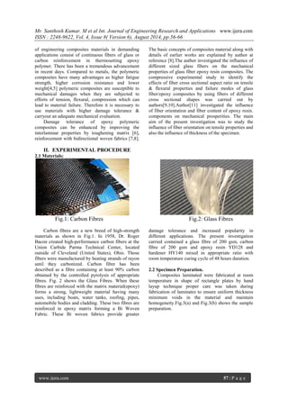 Mr. Santhosh Kumar. M et al Int. Journal of Engineering Research and Applications www.ijera.com 
ISSN : 2248-9622, Vol. 4, Issue 8( Version 6), August 2014, pp.56-66 
www.ijera.com 57 | P a g e 
of engineering composites materials in demanding applications consist of continuous fibers of glass or carbon reinforcement in thermosetting epoxy polymer. There has been a tremendous advancement in recent days. Compared to metals, the polymeric composites have many advantages as higher fatigue strength, higher corrosion resistance and lower weight[4,5] polymeric composites are susceptible to mechanical damages when they are subjected to efforts of tension, flexural, compression which can lead to material failure. Therefore it is necessary to use materials with higher damage tolerance & carryout an adequate mechanical evaluation. 
Damage tolerance of epoxy polymeric composites can be enhanced by improving the interlaminar properties by toughening matrix [6], reinforcement with bidirectional woven fabrics [7,8]. The basic concepts of composites material along with details of earlier works are explained by author at reference [8].The author investigated the influence of different sized glass fibers on the mechanical properties of glass fiber epoxy resin composites. The compressive experimental study to identify the effects of fiber cross sectional aspect ratio on tensile & flexural properties and failure modes of glass fiber/epoxy composites by using fibers of different cross sectional shapes was carried out by authors[9,10].Author[11] investigated the influence of fiber orientation and fiber content of epoxy resin. components on mechanical prosperities. The main aim of the present investigation was to study the influence of fiber orientation on tensile properties and also the influence of thickness of the specimen. 
II. EXPERIMENTAL PROCEDURE 
2.1 Materials: 
Fig.1: Carbon Fibres Fig.2: Glass Fibres 
Carbon fibres are a new breed of high-strength materials as shown in Fig.1. In 1958, Dr. Roger Bacon created high-performance carbon fibers at the Union Carbide Parma Technical Center, located outside of Cleveland (United States), Ohio. Those fibers were manufactured by heating strands of rayon until they carbonized. Carbon fibre has been described as a fibre containing at least 90% carbon obtained by the controlled pyrolysis of appropriate fibres. Fig. 2 shows the Glass Fibres. When these fibres are reinforced with the matrix material(epoxy) forms a strong, lightweight material having many uses, including boats, water tanks, roofing, pipes, automobile bodies and cladding. These two fibres are reinforced in epoxy matrix forming a Bi Woven Fabric. These Bi woven fabrics provide greater damage tolerance and increased popularity in different applications. The present investigation carried contained a glass fibre of 200 gsm, carbon fibre of 200 gsm and epoxy resin YD128 and hardener HY140 mixed in appropriate ratio with room temperature curing cycle of 48 hours duration. 2.2 Specimen Preparation. 
Composites laminated were fabricated at room temperature in shape of rectangle plates by hand layup technique proper care was taken during fabrication of laminates to ensure uniform thickness minimum voids in the material and maintain homogeneity.Fig.3(a) and Fig.3(b) shows the sample preparation.  