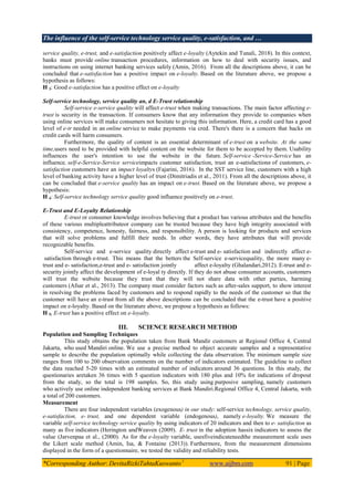 The influence of the self-service technology service quality, e-satisfaction, and …
*Corresponding Author: DevitaRizkiTahtaKuswanto1
www.aijbm.com 91 | Page
service quality, e-trust, and e-satisfaction positively affect e-loyalty (Aytekin and Tunali, 2018). In this context,
banks must provide online transaction procedures, information on how to deal with security issues, and
instructions on using internet banking services safely (Amin, 2016). From all the descriptions above, it can be
concluded that e-satisfaction has a positive impact on e-loyalty. Based on the literature above, we propose a
hypothesis as follows:
H 3: Good e-satisfaction has a positive effect on e-loyalty
Self-service technology, service quality an, d E-Trust relationship
Self-service e-service quality will affect e-trust when making transactions. The main factor affecting e-
trust is security in the transaction. If consumers know that any information they provide to companies when
using online services will make consumers not hesitate to giving this information. Here, a credit card has a good
level of e-tr needed in an online service to make payments via cred. There's there is a concern that hacks on
credit cards will harm consumers.
Furthermore, the quality of content is an essential determinant of e-trust on a website. At the same
time,users need to be provided with helpful content on the website for them to be accepted by them. Usability
influences the user's intention to use the website in the future. Self-service -Service-Service has an
influence, self-e-Service-Service serviceimpacts customer satisfaction, trust an e-satisfactionn of customers, e-
satisfaction customers have an impact loyaltys (Fajarini, 2016). In the SST service line, customers with a high
level of banking activity have a higher level of trust (Dimitriadis et al., 2011). From all the descriptions above, it
can be concluded that e-service quality has an impact on e-trust. Based on the literature above, we propose a
hypothesis:
H 4: Self-service technology service quality good influence positively on e-trust.
E-Trust and E-Loyalty Relationship
E-trust or consumer knowledge involves believing that a product has various attributes and the benefits
of these various multipleattributeor company can be trusted because they have high integrity associated with
consistency, competence, honesty, fairness, and responsibility. A person is looking for products and services
that will solve problems and fulfill their needs. In other words, they have attributes that will provide
recognizable benefits.
Self-service and e-service quality directly affect e-trust and e- satisfaction and indirectly affect e-
satisfaction through e-trust. This means that the betters the Self-service e-servicequality, the more many e-
trust and e- satisfaction,e-trust and e- satisfaction jointly affect e-loyalty (Ghalandari,2012). E-trust and e-
security jointly affect the development of e-loyal ty directly. If they do not abuse consumer accounts, customers
will trust the website because they trust that they will not share data with other parties, harming
customers (Afsar et al., 2013). The company must consider factors such as after-sales support, to show interest
in resolving the problems faced by customers and to respond rapidly to the needs of the customer so that the
customer will have an e-trust from all the above descriptions can be concluded that the e-trust have a positive
impact on e-loyalty. Based on the literature above, we propose a hypothesis as follows:
H 5: E-trust has a positive effect on e-loyalty.
III. SCIENCE RESEARCH METHOD
Population and Sampling Techniques
This study obtains the population taken from Bank Mandir customers at Regional Office 4, Central
Jakarta, who used Mandiri online. We use a precise method to object accurate samples and a representative
sample to describe the population optimally while collecting the data observation. The minimum sample size
ranges from 100 to 200 observation comments on the number of indicators estimated. The guideline to collect
the data reached 5-20 times with an estimated number of indicators around 36 questions. In this study, the
questionaries aretaken 36 times with 5 question indicators with 180 plus and 10% for indications of dropout
from the study, so the total is 198 samples. So, this study using purposive sampling, namely customers
who actively use online independent banking services at Bank Mandiri.Regional Office 4, Central Jakarta, with
a total of 200 customers.
Measurement
There are four independent variables (exogenous) in our study: self-service technology, service quality,
e-satisfaction, e- trust, and one dependent variable (endogenous), namely e-loyalty. We measure the
variable self-service technology service quality by using indicators of 20 indicators and then to e- satisfaction as
many as five indicators (Herington andWeaven (2009). E- trust in the adoption hassix indicators to assess the
value (Jarvenpaa et al., (2000). As for the e-loyalty variable, usesfiveindicateneedthe measurement scale uses
the Likert scale method (Amin, Isa, & Fontaine (2013)). Furthermore, from the measurement dimensions
displayed in the form of a questionnaire, we tested the validity and reliability tests.
 