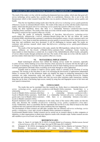 The influence of the self-service technology service quality, e-satisfaction, and …
*Corresponding Author: DevitaRizkiTahtaKuswanto1
www.aijbm.com 93 | Page
The result of this study is in line with the resulting developmentof previous studies, which state that good self-
service technology service quality has a positive effect on e-satisfaction. However, this is not in line with
theoutcomeet which in their research found that there was no positive influence between service quality and
loyalty
Then the two hypothesis testing results show that the self-service technology service quality positively
influences e-loyalty in customers'Mandiri Online. The results of this study are in line with the results of previous
studies, which state that good self-service technology service quality has a positive effect on e-loyalty.
Testing the third hypothesis shows that there is a relationship between e- satisfaction and e-loyalty
of Mandiri Online customers. The results of this study are in line with the results of previous studies, which state
that good E-satisfaction has a positive effect on e-loyalty.
Then the results of testing the hypothesis of four show that self-service technology service
quality positively influences the e-trust of customers Mandiri Online. But he did not follow the results
of research HOQ, whichfound that customers' e-satisfaction directlyaffects senses e-loyalty customers and is not
mediated by e - trust. Keep in mind that satisfaction can arise quickly in several times of use, but trust arises in a
long time, and confidence must have decreased. It will be challenging to increase again. The results are
consistent with previous research which states that Self-service technology service quality good influences
positively e-trust.
The results of the last hypothesis in this study, namely the fifth hypothesis, indicate that E-trust has a
positive influence on the e-loyalty of Mandiri Online customers. Here confidence boosts loyalty, but
many models in which thesehave a central role. In a model of this, thebeliefdirectly affects loyalty, and quality
of service affects loyalty through satisfaction and trust. The results of this study are in line with the results of
previous studies which state that E-trust has a positive effect on e-loyalty.
VI. MANAGERIAL IMPLICATIONS
Rapid technological advances have shifted the banking service model for customers, especially
in online services. Online banking services have become a basic necessity for everyone who has the right to get
it. Changes in technology in everyday life have pushed the need for faster banking services and reduced direct
customer participation with banks where everything can be done through an online application.
So,banks need to continue to improve service quality which is currently at the forefront of serving
customers. The increase in the first place to start is by increasing the functionality of applications Independent
Online. To increase SST in this dimension, banks can simplify the stages in conducting transactions so that
customers can make transactions easily and quickly, for example, by providing shortcuts for frequent
transactions and reducing transaction failure rates that can occur when customers make transactions. Another
thing that can be done is facilitating login access, namely by using face and fingerprint access to feel more and
more speed in transactions.
VII. CONCLUSION
The results that can be concluded from this research are, firstly, there is a relationship between self-
service technology service quality and e-satisfaction with Mandiri Online customers. Second, there is a
relationship between self-service technology service quality and e-
loyalty to Mandiri Online customers, third there is a relationship between e-satisfaction with e-
loyalty to Mandiri Online customers, fourth there is a relationship between self-service technology service
quality and e-trust in Mandiri Online customers. Fifth, there is a relationship between e-trust and e-
loyalty to Mandiri customers Online.
Research limitations refer to several weaknesses in this study. Some of the restrict ofthis studies are that this
study only discusses the variables of self-service technology, service quality, e-satisfaction, e-trust, and e-
loyalty. Furthermore, there is a possibility that the respondents did not fill in or only filled in based on the ideal
conditions that were expected and not the actual conditions that were happening.
The development of future research can add other variables that can influence self-service technology, service
quality, e-satisfaction, e-trust, and e-loyalty to Mandiri Online customers to maintain e-
loyaltytowards Mandiri Online. Further research can be carried out on research objects in other companies or
industries, or other organizations to obtain more objective results with a broader scope. Further research can also
add variables to perceived brand value and others.
REFERENCE LIST:
[1]. Afsar, A., Nasiri, Z., & Zadeh, M. O. (2013). E-loyalty Model in e-Commerce. Mediterranean Journal
of Social Sciences, 4(9), 547–553. https://doi.org/10.5901/mjss.2013.v4n9p547
[2]. Ahranjani, N. M. (2016). Investigating the Effect of Electronic Service Quality on Customers Trust to
Retailers. International Journal of Asian Social Science, 5(9), 503–513.
 