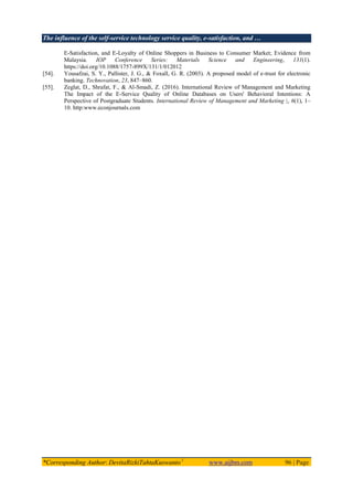 The influence of the self-service technology service quality, e-satisfaction, and …
*Corresponding Author: DevitaRizkiTahtaKuswanto1
www.aijbm.com 96 | Page
E-Satisfaction, and E-Loyalty of Online Shoppers in Business to Consumer Market; Evidence from
Malaysia. IOP Conference Series: Materials Science and Engineering, 131(1).
https://doi.org/10.1088/1757-899X/131/1/012012
[54]. Yousafzai, S. Y., Pallister, J. G., & Foxall, G. R. (2003). A proposed model of e-trust for electronic
banking. Technovation, 23, 847–860.
[55]. Zeglat, D., Shrafat, F., & Al-Smadi, Z. (2016). International Review of Management and Marketing
The Impact of the E-Service Quality of Online Databases on Users' Behavioral Intentions: A
Perspective of Postgraduate Students. International Review of Management and Marketing |, 6(1), 1–
10. http:www.econjournals.com
 