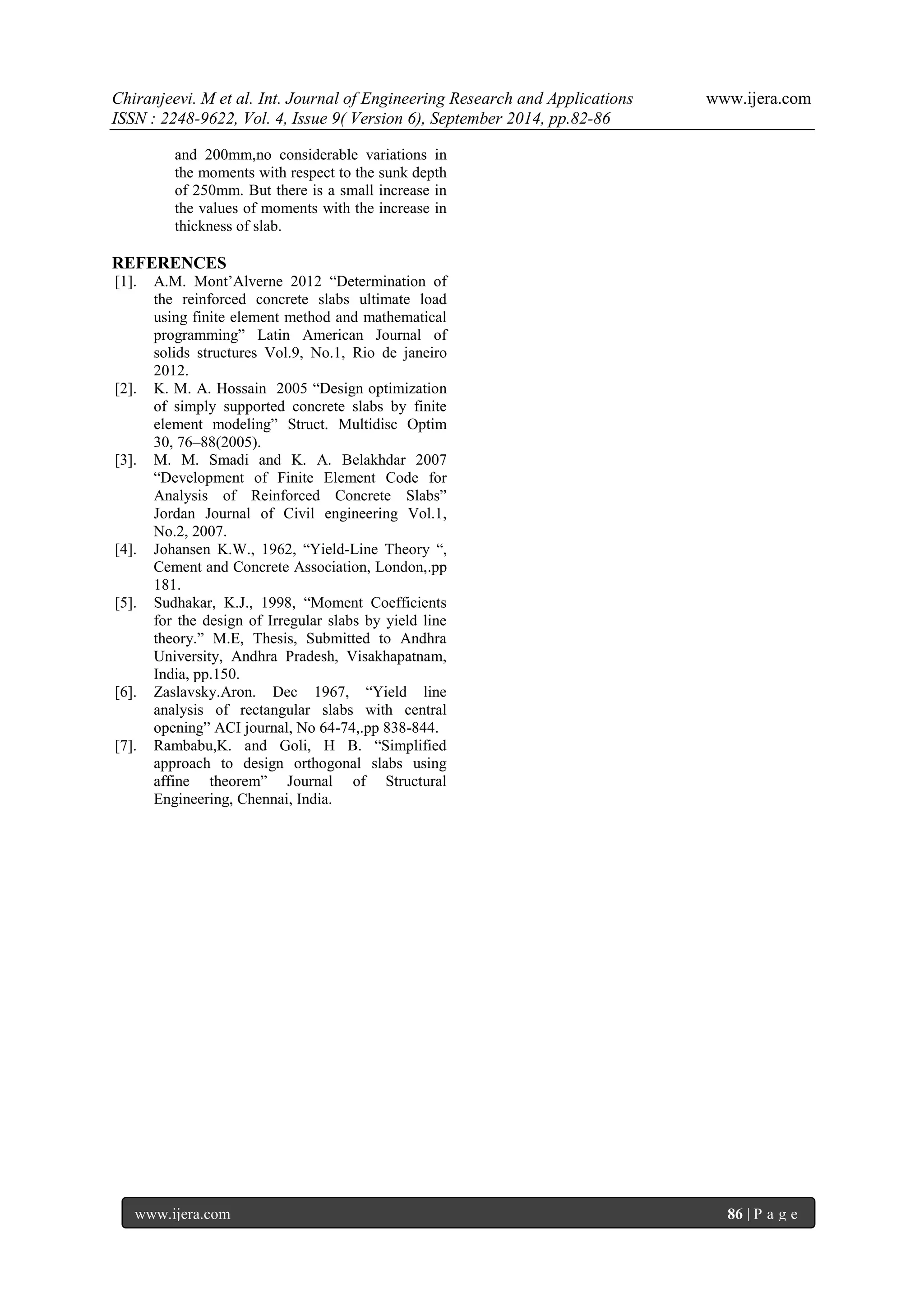Chiranjeevi. M et al. Int. Journal of Engineering Research and Applications www.ijera.com 
ISSN : 2248-9622, Vol. 4, Issue 9( Version 6), September 2014, pp.82-86 
www.ijera.com 86 | P a g e 
and 200mm,no considerable variations in the moments with respect to the sunk depth of 250mm. But there is a small increase in the values of moments with the increase in thickness of slab. 
REFERENCES 
[1]. A.M. Mont‟Alverne 2012 “Determination of the reinforced concrete slabs ultimate load using finite element method and mathematical programming” Latin American Journal of solids structures Vol.9, No.1, Rio de janeiro 2012. 
[2]. K. M. A. Hossain 2005 “Design optimization of simply supported concrete slabs by finite element modeling” Struct. Multidisc Optim 30, 76–88(2005). 
[3]. M. M. Smadi and K. A. Belakhdar 2007 “Development of Finite Element Code for Analysis of Reinforced Concrete Slabs” Jordan Journal of Civil engineering Vol.1, No.2, 2007. 
[4]. Johansen K.W., 1962, “Yield-Line Theory “, Cement and Concrete Association, London,.pp 181. 
[5]. Sudhakar, K.J., 1998, “Moment Coefficients for the design of Irregular slabs by yield line theory.” M.E, Thesis, Submitted to Andhra University, Andhra Pradesh, Visakhapatnam, India, pp.150. 
[6]. Zaslavsky.Aron. Dec 1967, “Yield line analysis of rectangular slabs with central opening” ACI journal, No 64-74,.pp 838-844. 
[7]. Rambabu,K. and Goli, H B. “Simplified approach to design orthogonal slabs using affine theorem” Journal of Structural Engineering, Chennai, India. 
