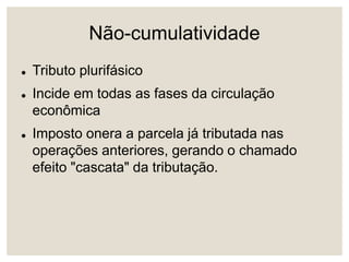 Não-cumulatividade
 Tributo plurifásico
 Incide em todas as fases da circulação
econômica
 Imposto onera a parcela já tributada nas
operações anteriores, gerando o chamado
efeito "cascata" da tributação.
 